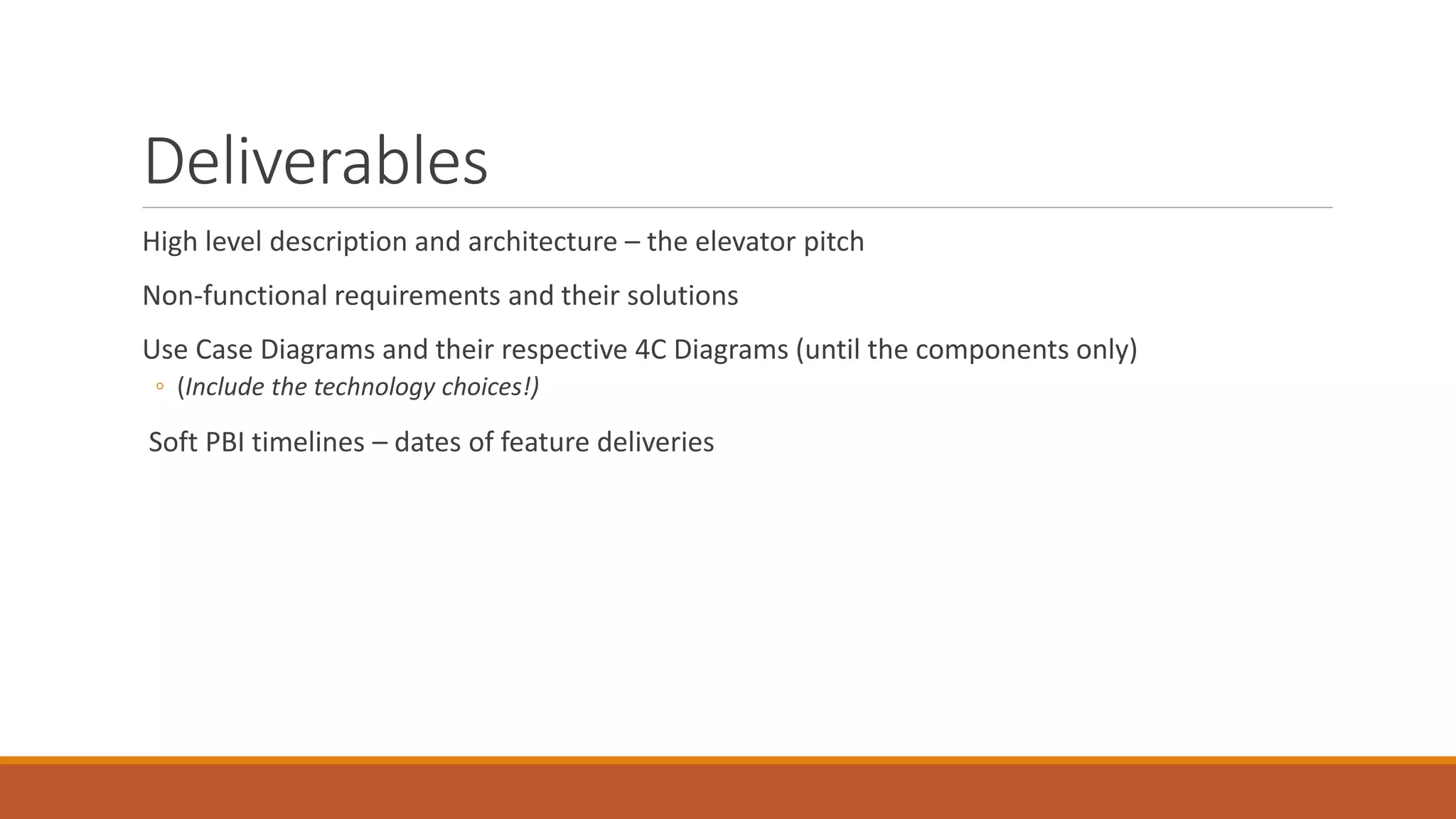 Deliverables High level description and architecture – the elevator pitch Non-functional requirements and their solutions Use Case Diagrams and their respective 4C Diagrams (until the components only) ◦ (Include the technology choices!) Soft PBI timelines – dates of feature deliveries 
