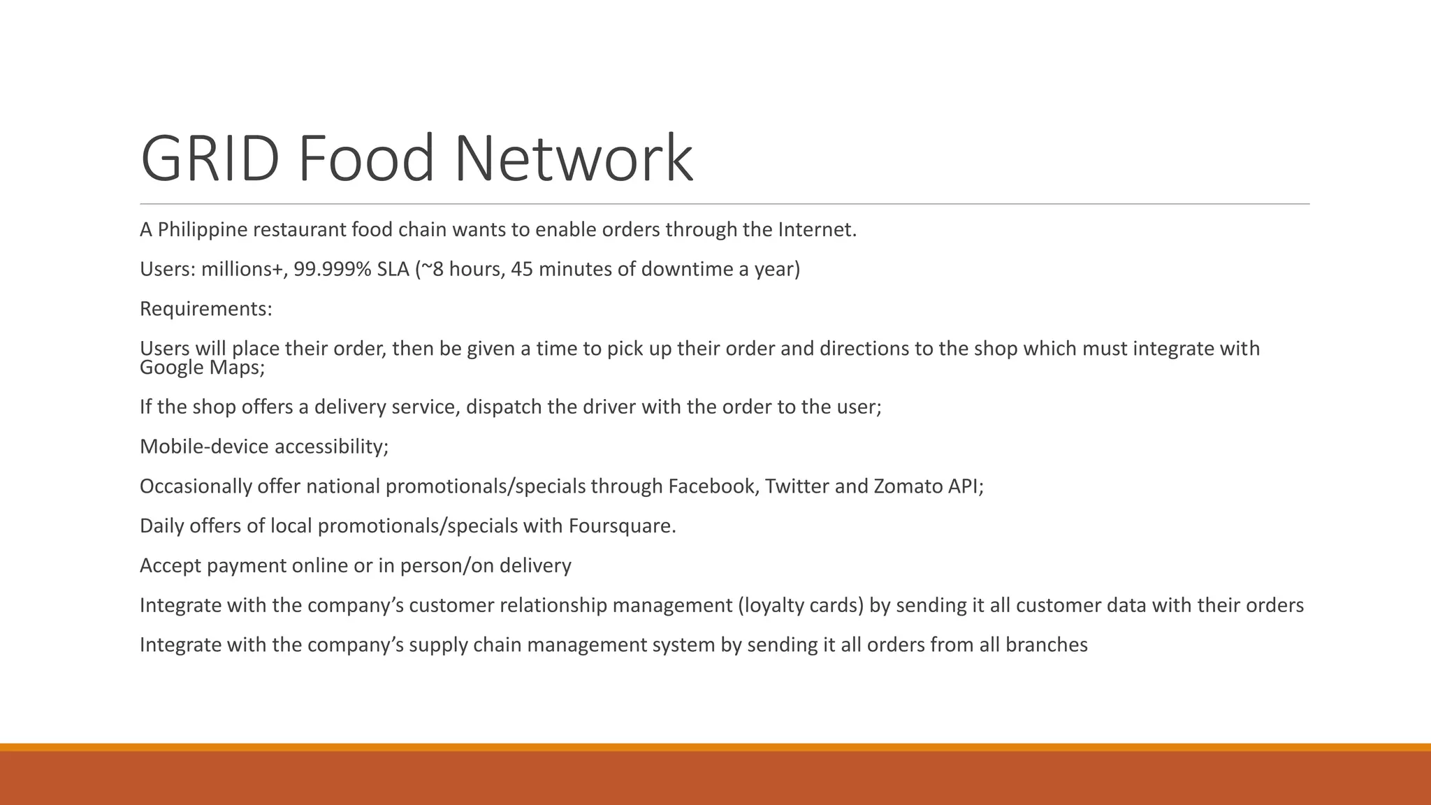GRID Food Network A Philippine restaurant food chain wants to enable orders through the Internet. Users: millions+, 99.999% SLA (~8 hours, 45 minutes of downtime a year) Requirements: Users will place their order, then be given a time to pick up their order and directions to the shop which must integrate with Google Maps; If the shop offers a delivery service, dispatch the driver with the order to the user; Mobile-device accessibility; Occasionally offer national promotionals/specials through Facebook, Twitter and Zomato API; Daily offers of local promotionals/specials with Foursquare. Accept payment online or in person/on delivery Integrate with the company’s customer relationship management (loyalty cards) by sending it all customer data with their orders Integrate with the company’s supply chain management system by sending it all orders from all branches 