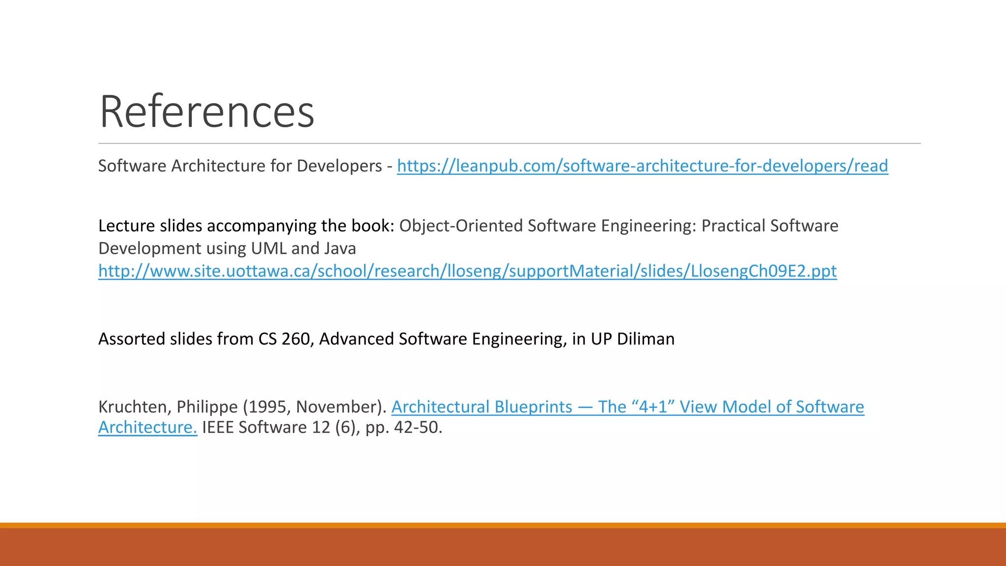References Software Architecture for Developers - https://leanpub.com/software-architecture-for-developers/read Lecture slides accompanying the book: Object-Oriented Software Engineering: Practical Software Development using UML and Java http://www.site.uottawa.ca/school/research/lloseng/supportMaterial/slides/LlosengCh09E2.ppt Assorted slides from CS 260, Advanced Software Engineering, in UP Diliman Kruchten, Philippe (1995, November). Architectural Blueprints — The “4+1” View Model of Software Architecture. IEEE Software 12 (6), pp. 42-50. 