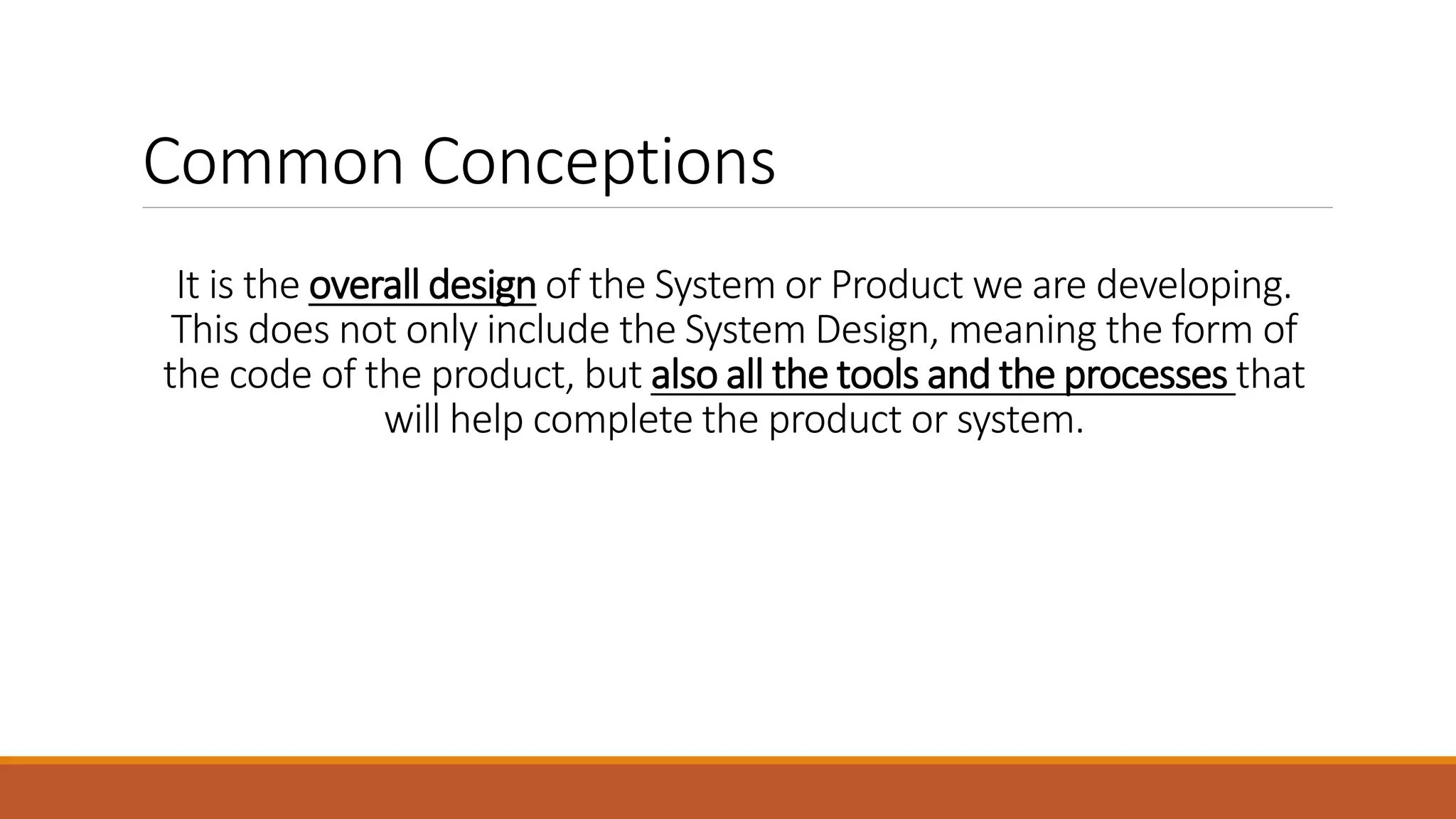 It is the overall design of the System or Product we are developing. This does not only include the System Design, meaning the form of the code of the product, but also all the tools and the processes that will help complete the product or system. Common Conceptions 