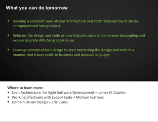  Develop a coherent view of your architecture and start thinking how it can be
componentized into products
 Refactor the design and code as new features come in to increase decoupling and
expose discrete APIs for greater reuse
 Leverage domain driven design to start expressing the design and code in a
manner that traces easily to business and product language
What you can do tomorrow
Where to learn more:
 Lean Architecture: for Agile Software Development – James O. Coplien
 Working Effectively with Legacy Code – Michael Feathers
 Domain Driven Design – Eric Evans
 