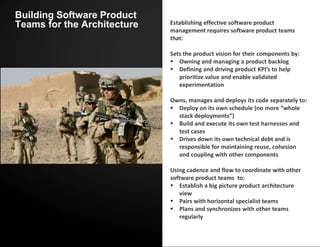 Building Software Product
Teams for the Architecture Establishing effective software product
management requires software product teams
that:
Sets the product vision for their components by:
 Owning and managing a product backlog
 Defining and driving product KPI’s to help
prioritize value and enable validated
experimentation
Owns, manages and deploys its code separately to:
 Deploy on its own schedule (no more “whole
stack deployments”)
 Build and execute its own test harnesses and
test cases
 Drives down its own technical debt and is
responsible for maintaining reuse, cohesion
and coupling with other components
Using cadence and flow to coordinate with other
software product teams to:
 Establish a big picture product architecture
view
 Pairs with horizontal specialist teams
 Plans and synchronizes with other teams
regularly
 