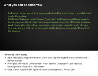  Collect and funnel work into a single product backlog where there is a well defined
product boundary
 Establish a “technical product owner” as a proxy and increase collaboration with
business partners to increase communication and awareness of the role and value
 Work closer with stakeholders to express requirements in smaller units of value
(e.g. user stories) that can be developed and tested more independently earlier in
the process
What you can do tomorrow
Where to learn more:
 Agile Product Management with Scrum: Creating Products that Customers Love –
Roman Pichler
 Principles of Product Development Flow: Second Generation Lean Product
Development – Donald G. Reinersten
 User Stories Applied: For Agile Software Development – Mike Cohn
 