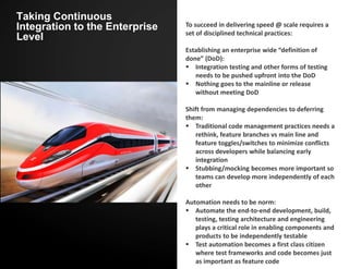 Taking Continuous
Integration to the Enterprise
Level
To succeed in delivering speed @ scale requires a
set of disciplined technical practices:
Establishing an enterprise wide “definition of
done” (DoD):
 Integration testing and other forms of testing
needs to be pushed upfront into the DoD
 Nothing goes to the mainline or release
without meeting DoD
Shift from managing dependencies to deferring
them:
 Traditional code management practices needs a
rethink, feature branches vs main line and
feature toggles/switches to minimize conflicts
across developers while balancing early
integration
 Stubbing/mocking becomes more important so
teams can develop more independently of each
other
Automation needs to be norm:
 Automate the end-to-end development, build,
testing, testing architecture and engineering
plays a critical role in enabling components and
products to be independently testable
 Test automation becomes a first class citizen
where test frameworks and code becomes just
as important as feature code
 