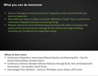  Setup or leverage an existing continuous integration server and work with your
team to implement
 Work with your team to define a baseline “definition of done” that is used for the
continuous integration process to assess go/no-go
 Refactor code to be more interface-based and work with others to improve and
speed up the test automation coverage for the end-to-end range of testing
including unit, functional and integration testing
What you can do tomorrow
Where to learn more:
 Continuous Integration: Improving Software Quality and Reducing Risk – Paul M.
Duvall, Steve Matyas, Andrew Glover
 Continuous Delivery: Reliable Software Releases through Build, Test and Deployment
Automation – Jez Humble, David Farley
 How Google Tests Software – James A. Whittaker, Jason Arbon, Jeff Carollo
 