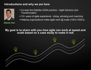 Introductions and why we are here
Alexis Hui
 Co-lead the Deloitte LEAN practice – Agile Advisory and
Transformation
 10+ years of agile experience - doing, advising and coaching
 Helping organizations make agile work @ scale (100’s-1000’s)
My goal is to share with you how agile can work at speed and
scale based on a case study to make it real
 