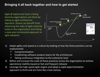 Bringing it all back together and how to get started
Agile @ Speed and Scale is being
done by organizations out there by
taking an agile architecture
approach. Disney can benefit from
advancing the state of agile maturity
today in the organization and taking
a step wise incremental approach to
agile adoption.
1) Adopt agility and speed as a culture by looking at how the three practices can be
implemented
 Componentization
 Establishing software product teams for the architecture
 Taking continuous integration to the enterprise level
2) Refine and increase the scale of these practices across the organization to achieve
operational stability based on fast and frequent releases
3) Leverage the high speed agile engine and adopt a rapid experimentation
approach to think and act more like a lean startup
 