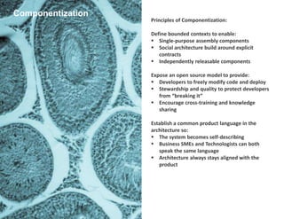 Principles of Componentization:
Define bounded contexts to enable:
 Single-purpose assembly components
 Social architecture build around explicit
contracts
 Independently releasable components
Expose an open source model to provide:
 Developers to freely modify code and deploy
 Stewardship and quality to protect developers
from “breaking it”
 Encourage cross-training and knowledge
sharing
Establish a common product language in the
architecture so:
 The system becomes self-describing
 Business SMEs and Technologists can both
speak the same language
 Architecture always stays aligned with the
product
Componentization
 