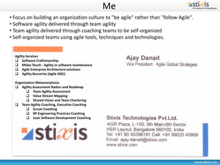 Me
• Focus on building an organization culture to "be agile" rather than "follow Agile".
• Software agility delivered through team agility
• Team agility delivered through coaching teams to be self-organized
• Self-organized teams using agile tools, techniques and technologies.


  Agility Services
   Software Craftsmanship
   Midas Touch - Agility in software maintenance
   Agile Enterprise Architecture solutions
   Agility Nurseries (Agile ODC)

  Organization Metamorphosis
   Agility Assessment Radars and Roadmap
          Team Agility Assessment
          Value Stream Mapping
          Shared Vision and Team Chartering
   Team Agility Coaching, Executive Coaching
          Scrum Coaching
          XP Engineering Practices Coaching
          Lean Software Development Coaching
 