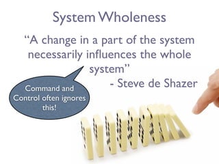 System Wholeness
   “A change in a part of the system
    necessarily inﬂuences the whole
                 system”
   Command and       - Steve de Shazer
Control often ignores
        this!
 