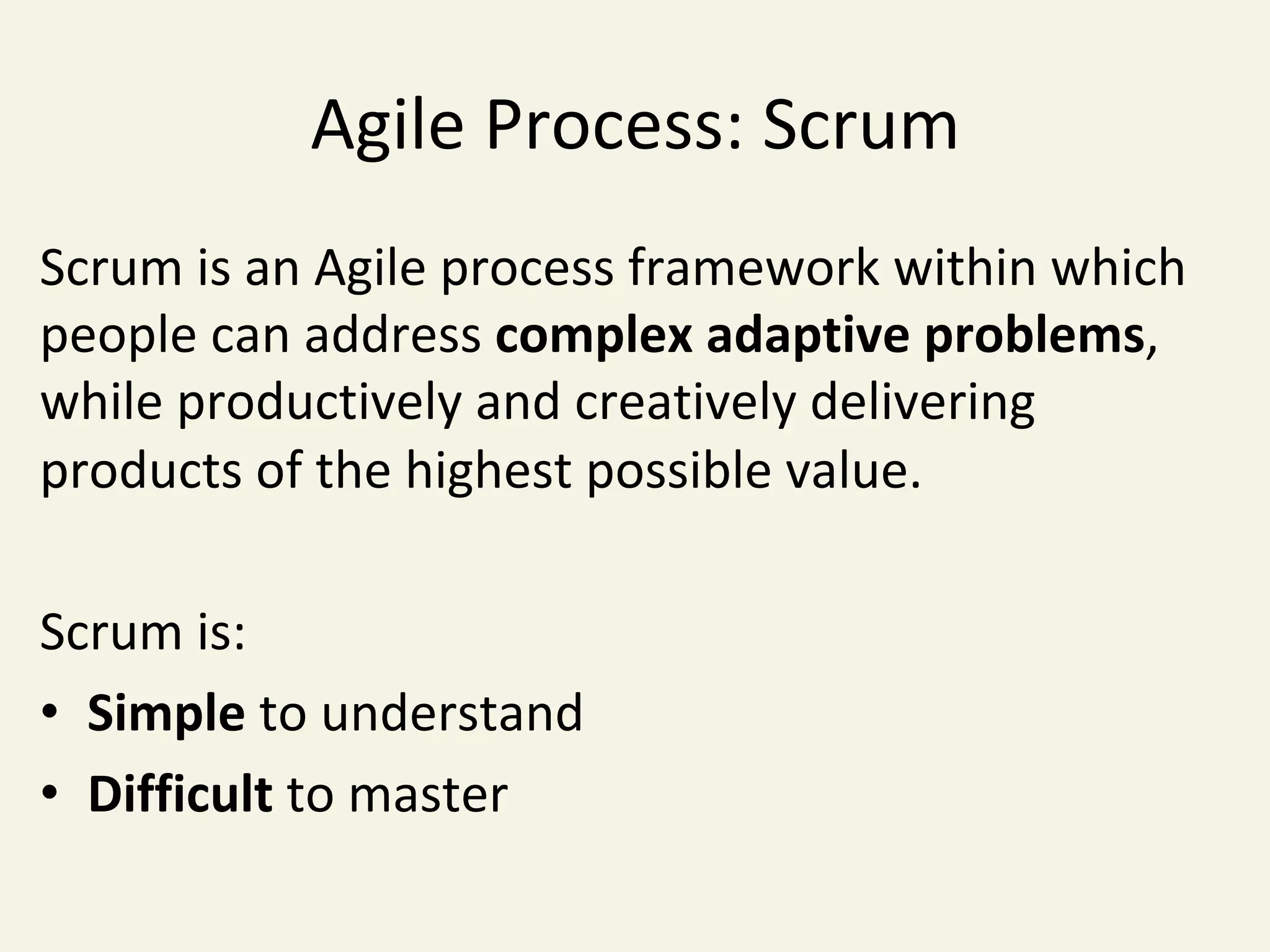 Agile	Process:	Scrum	
Scrum	is	an	Agile	process	framework	within	which	
people	can	address	complex	adaptive	problems,	
while	productively	and	creatively	delivering	
products	of	the	highest	possible	value.	
	
Scrum	is:	
•  Simple	to	understand	
•  Difficult	to	master	
 