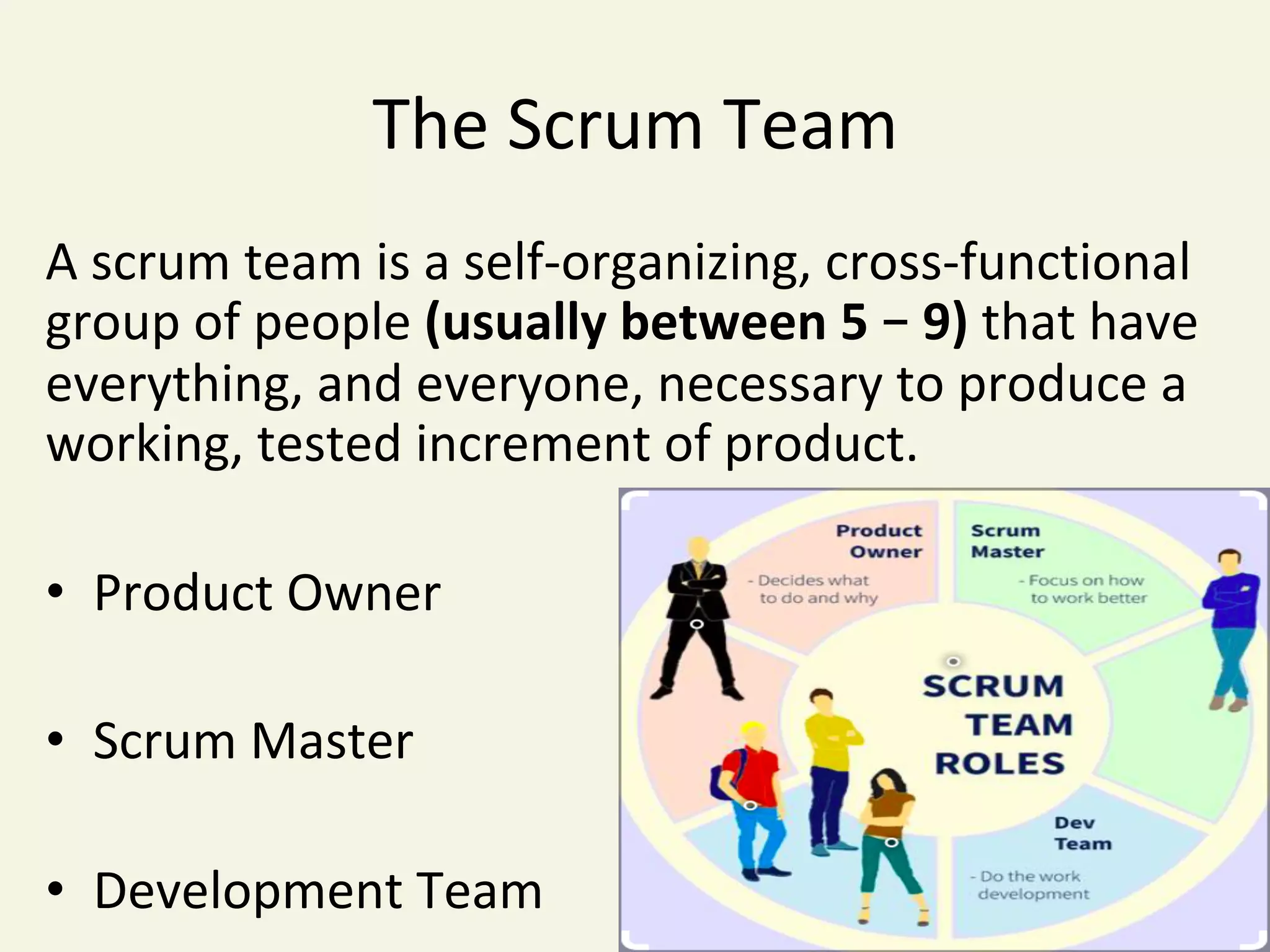 The	Scrum	Team	
A	scrum	team	is	a	self-organizing,	cross-functional	
group	of	people	(usually	between	5	–	9)	that	have	
everything,	and	everyone,	necessary	to	produce	a	
working,	tested	increment	of	product.	
•  Product	Owner	
	
•  Scrum	Master	
	
•  Development	Team	
 