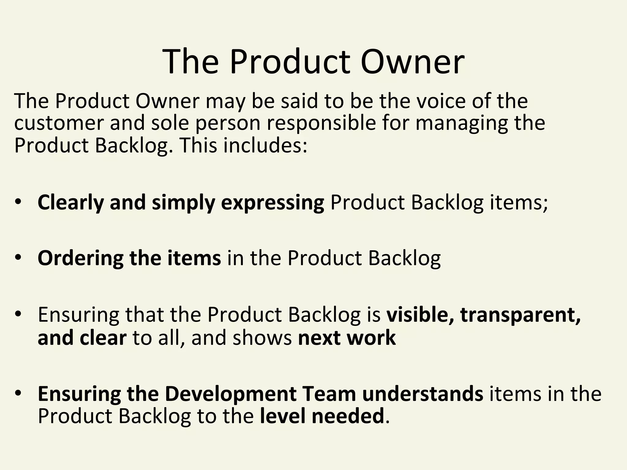 The	Product	Owner	
The	Product	Owner	may	be	said	to	be	the	voice	of	the	
customer	and	sole	person	responsible	for	managing	the	
Product	Backlog.	This	includes:	
	
•  Clearly	and	simply	expressing	Product	Backlog	items;	
•  Ordering	the	items	in	the	Product	Backlog	
•  Ensuring	that	the	Product	Backlog	is	visible,	transparent,	
and	clear	to	all,	and	shows	next	work	
•  Ensuring	the	Development	Team	understands	items	in	the	
Product	Backlog	to	the	level	needed.	
 