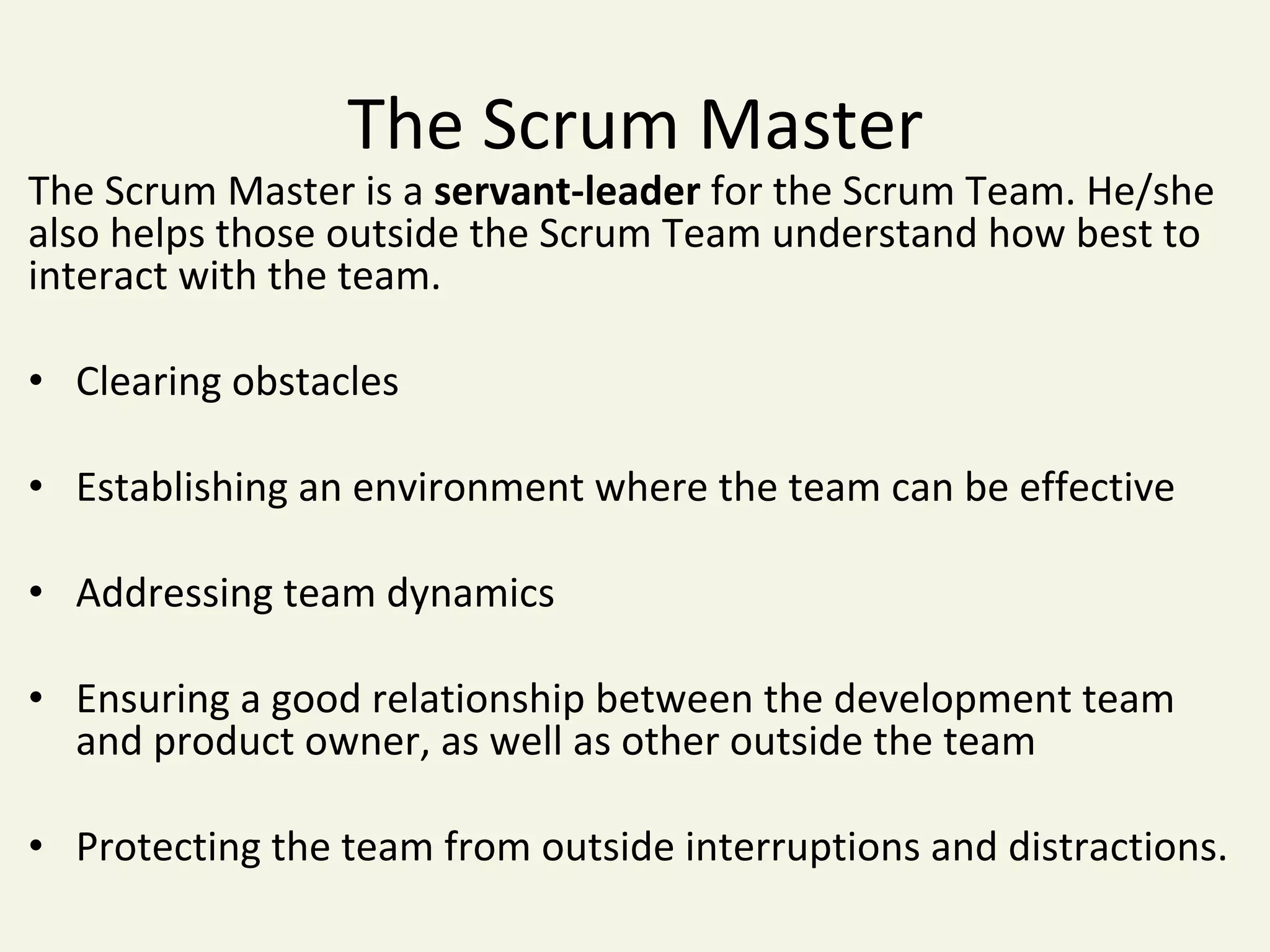 The	Scrum	Master	
The	Scrum	Master	is	a	servant-leader	for	the	Scrum	Team.	He/she	
also	helps	those	outside	the	Scrum	Team	understand	how	best	to	
interact	with	the	team.		
	
•  Clearing	obstacles	
•  Establishing	an	environment	where	the	team	can	be	effective	
•  Addressing	team	dynamics	
•  Ensuring	a	good	relationship	between	the	development	team	
and	product	owner,	as	well	as	other	outside	the	team	
•  Protecting	the	team	from	outside	interruptions	and	distractions.	
 