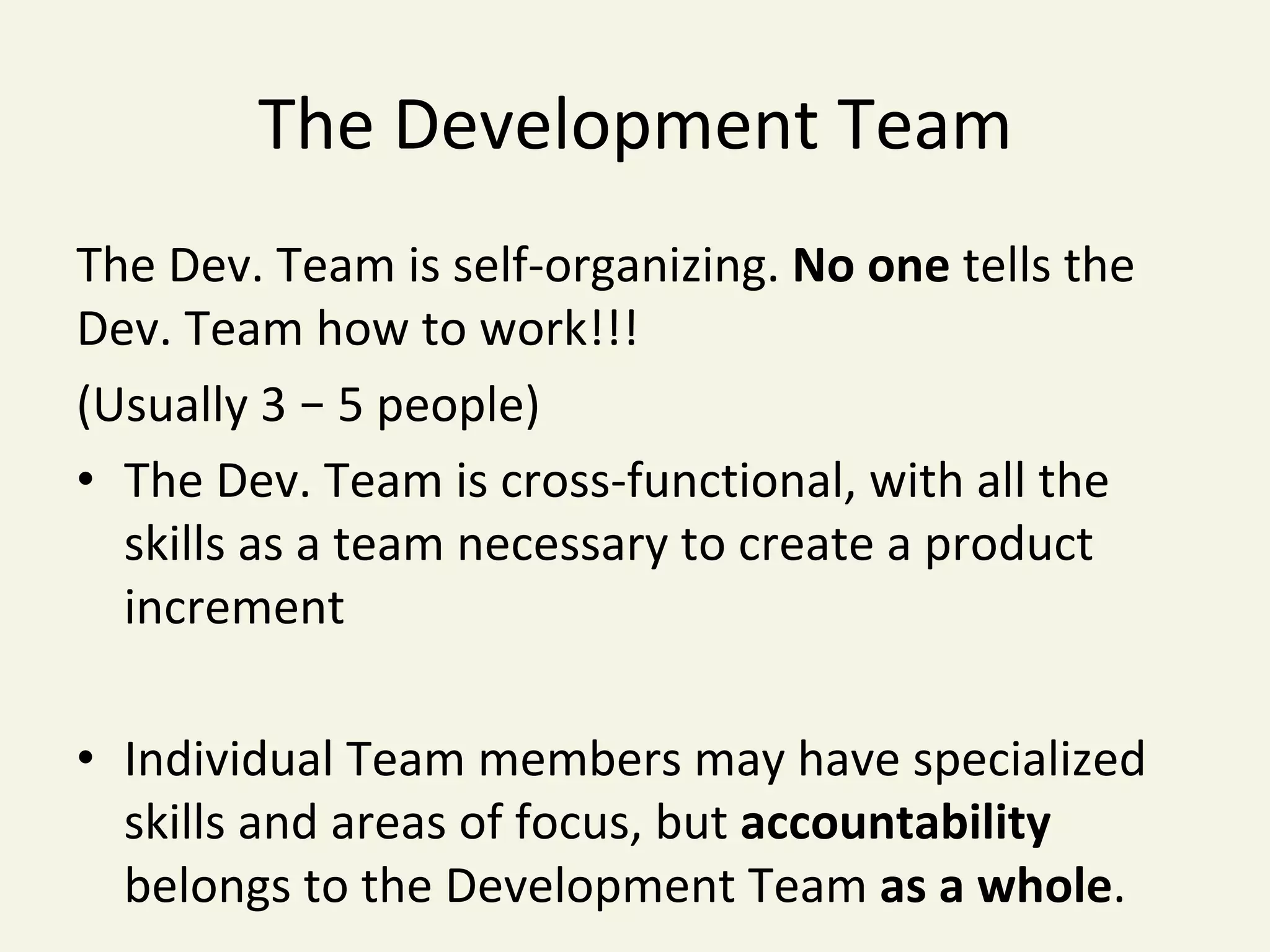 The	Development	Team	
The	Dev.	Team	is	self-organizing.	No	one	tells	the	
Dev.	Team	how	to	work!!!		
(Usually	3	–	5	people)	
•  The	Dev.	Team	is	cross-functional,	with	all	the	
skills	as	a	team	necessary	to	create	a	product	
increment	
•  Individual	Team	members	may	have	specialized	
skills	and	areas	of	focus,	but	accountability	
belongs	to	the	Development	Team	as	a	whole.	
 