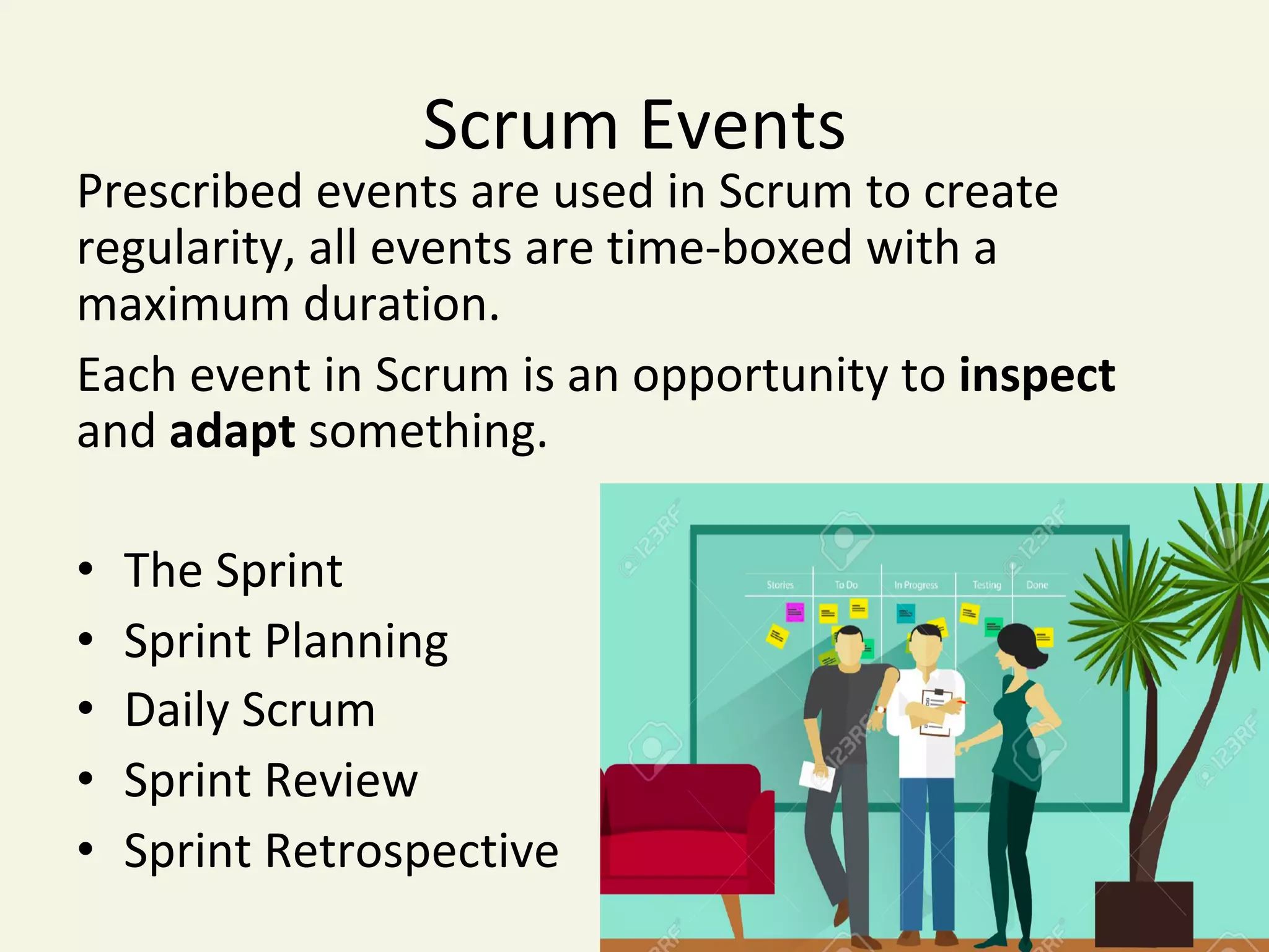 Scrum	Events	
Prescribed	events	are	used	in	Scrum	to	create	
regularity,	all	events	are	time-boxed	with	a	
maximum	duration.	
Each	event	in	Scrum	is	an	opportunity	to	inspect	
and	adapt	something.	
	
•  The	Sprint	
•  Sprint	Planning	
•  Daily	Scrum	
•  Sprint	Review	
•  Sprint	Retrospective	
	
 