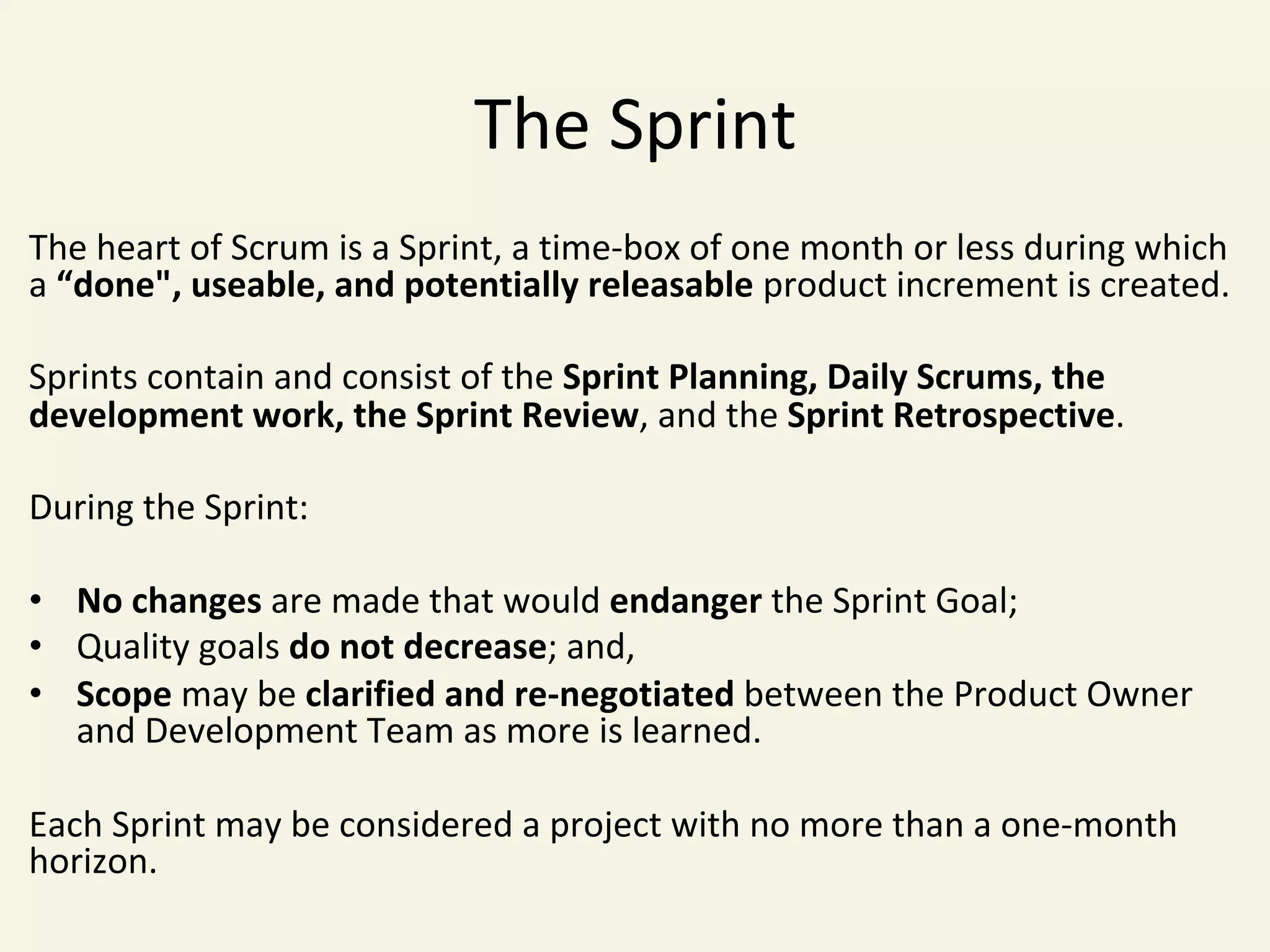 The	Sprint	
The	heart	of	Scrum	is	a	Sprint,	a	time-box	of	one	month	or	less	during	which	
a	“done",	useable,	and	potentially	releasable	product	increment	is	created.		
	
Sprints	contain	and	consist	of	the	Sprint	Planning,	Daily	Scrums,	the	
development	work,	the	Sprint	Review,	and	the	Sprint	Retrospective.	
	
During	the	Sprint:	
	
•  No	changes	are	made	that	would	endanger	the	Sprint	Goal;	
•  Quality	goals	do	not	decrease;	and,	
•  Scope	may	be	clarified	and	re-negotiated	between	the	Product	Owner	
and	Development	Team	as	more	is	learned.	
	
Each	Sprint	may	be	considered	a	project	with	no	more	than	a	one-month	
horizon.	
 