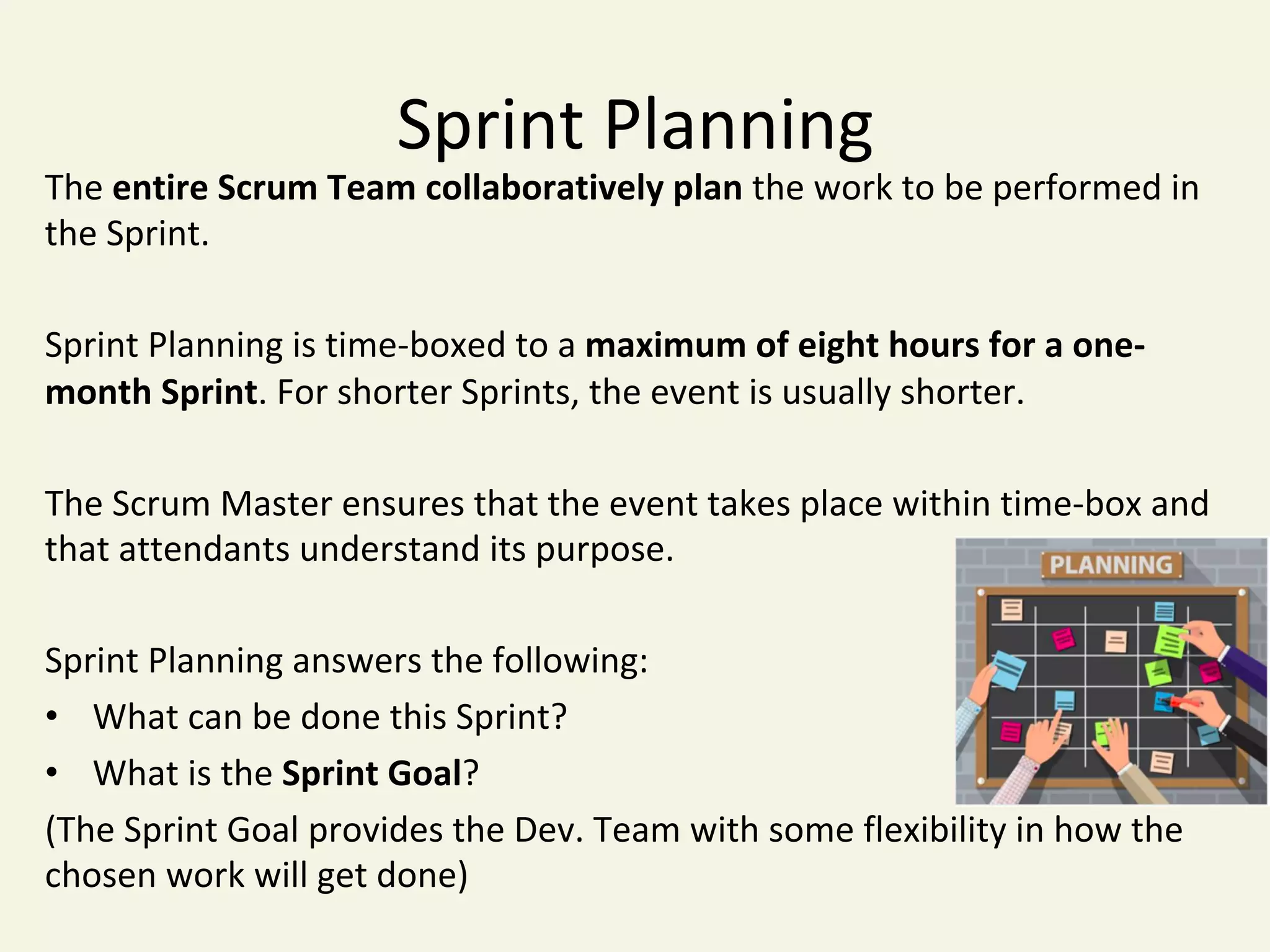 Sprint	Planning	
The	entire	Scrum	Team	collaboratively	plan	the	work	to	be	performed	in	
the	Sprint.	
	
Sprint	Planning	is	time-boxed	to	a	maximum	of	eight	hours	for	a	one-
month	Sprint.	For	shorter	Sprints,	the	event	is	usually	shorter.		
The	Scrum	Master	ensures	that	the	event	takes	place	within	time-box	and	
that	attendants	understand	its	purpose.		
Sprint	Planning	answers	the	following:	
•  What	can	be	done	this	Sprint?	
•  What	is	the	Sprint	Goal?	
(The	Sprint	Goal	provides	the	Dev.	Team	with	some	flexibility	in	how	the	
chosen	work	will	get	done)	
 
