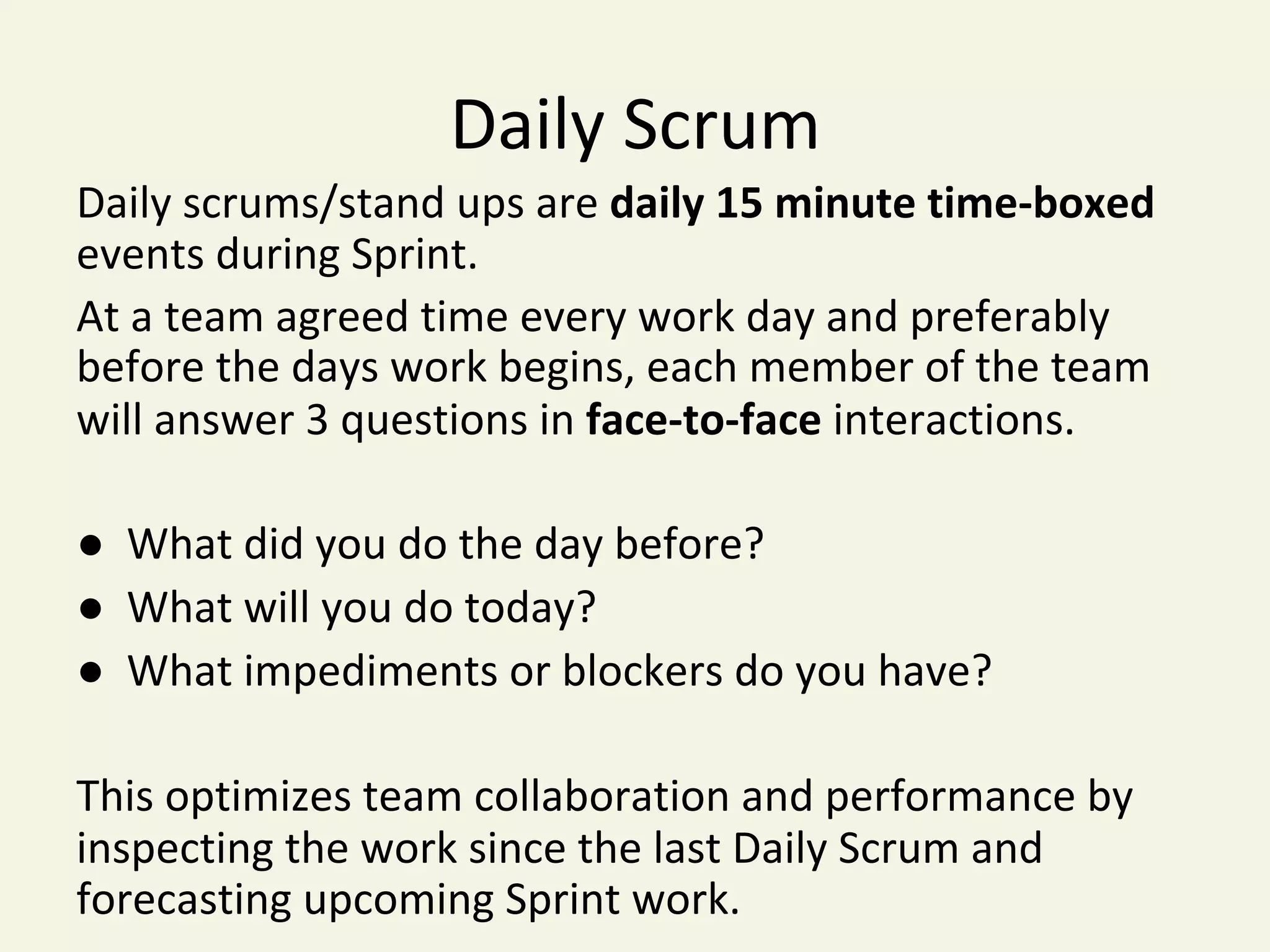 Daily	Scrum	
Daily	scrums/stand	ups	are	daily	15	minute	time-boxed	
events	during	Sprint.		
At	a	team	agreed	time	every	work	day	and	preferably	
before	the	days	work	begins,	each	member	of	the	team	
will	answer	3	questions	in	face-to-face	interactions.		
	
●		What	did	you	do	the	day	before?		
●		What	will	you	do	today?		
●		What	impediments	or	blockers	do	you	have?	
		
This	optimizes	team	collaboration	and	performance	by	
inspecting	the	work	since	the	last	Daily	Scrum	and	
forecasting	upcoming	Sprint	work.	
 