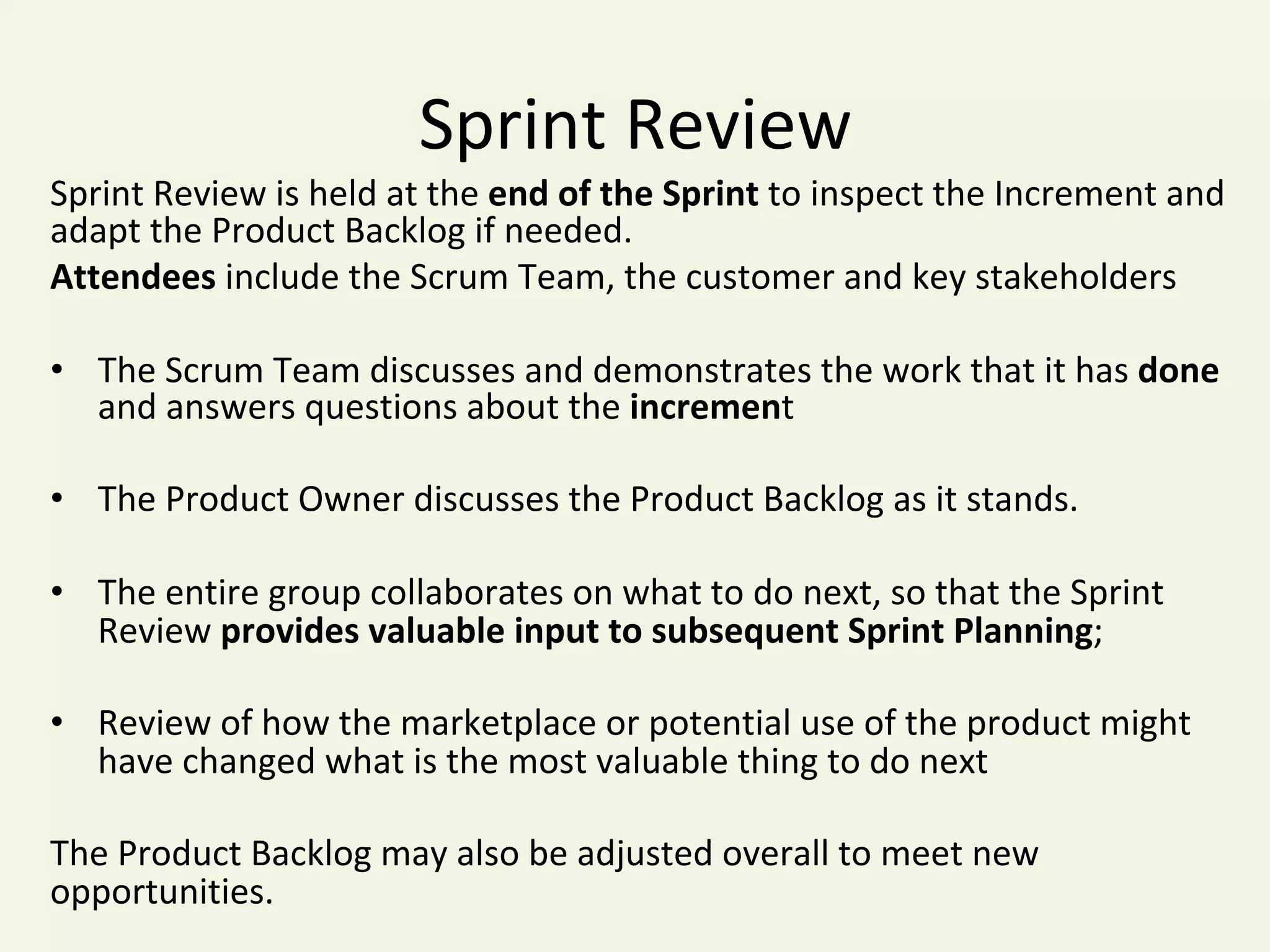 Sprint	Review	
Sprint	Review	is	held	at	the	end	of	the	Sprint	to	inspect	the	Increment	and	
adapt	the	Product	Backlog	if	needed.		
Attendees	include	the	Scrum	Team,	the	customer	and	key	stakeholders	
•  The	Scrum	Team	discusses	and	demonstrates	the	work	that	it	has	done	
and	answers	questions	about	the	increment	
•  The	Product	Owner	discusses	the	Product	Backlog	as	it	stands.	
•  The	entire	group	collaborates	on	what	to	do	next,	so	that	the	Sprint	
Review	provides	valuable	input	to	subsequent	Sprint	Planning;	
•  Review	of	how	the	marketplace	or	potential	use	of	the	product	might	
have	changed	what	is	the	most	valuable	thing	to	do	next	
	
The	Product	Backlog	may	also	be	adjusted	overall	to	meet	new	
opportunities.	
	
 