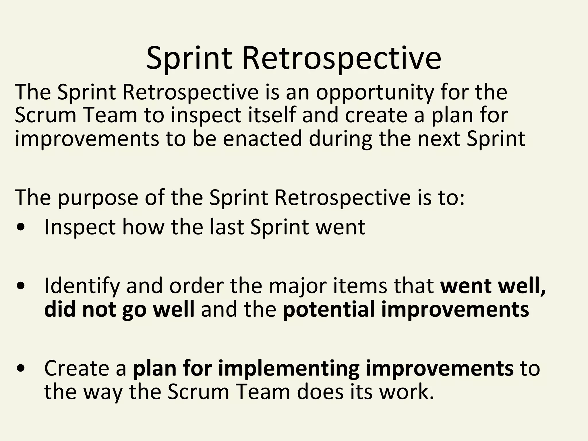 Sprint	Retrospective	
The	Sprint	Retrospective	is	an	opportunity	for	the	
Scrum	Team	to	inspect	itself	and	create	a	plan	for	
improvements	to	be	enacted	during	the	next	Sprint	
	
The	purpose	of	the	Sprint	Retrospective	is	to:	
• 	Inspect	how	the	last	Sprint	went	
	
• 	Identify	and	order	the	major	items	that	went	well,	
	did	not	go	well	and	the	potential	improvements	
	
• 	Create	a	plan	for	implementing	improvements	to	
	the	way	the	Scrum	Team	does	its	work.	
 