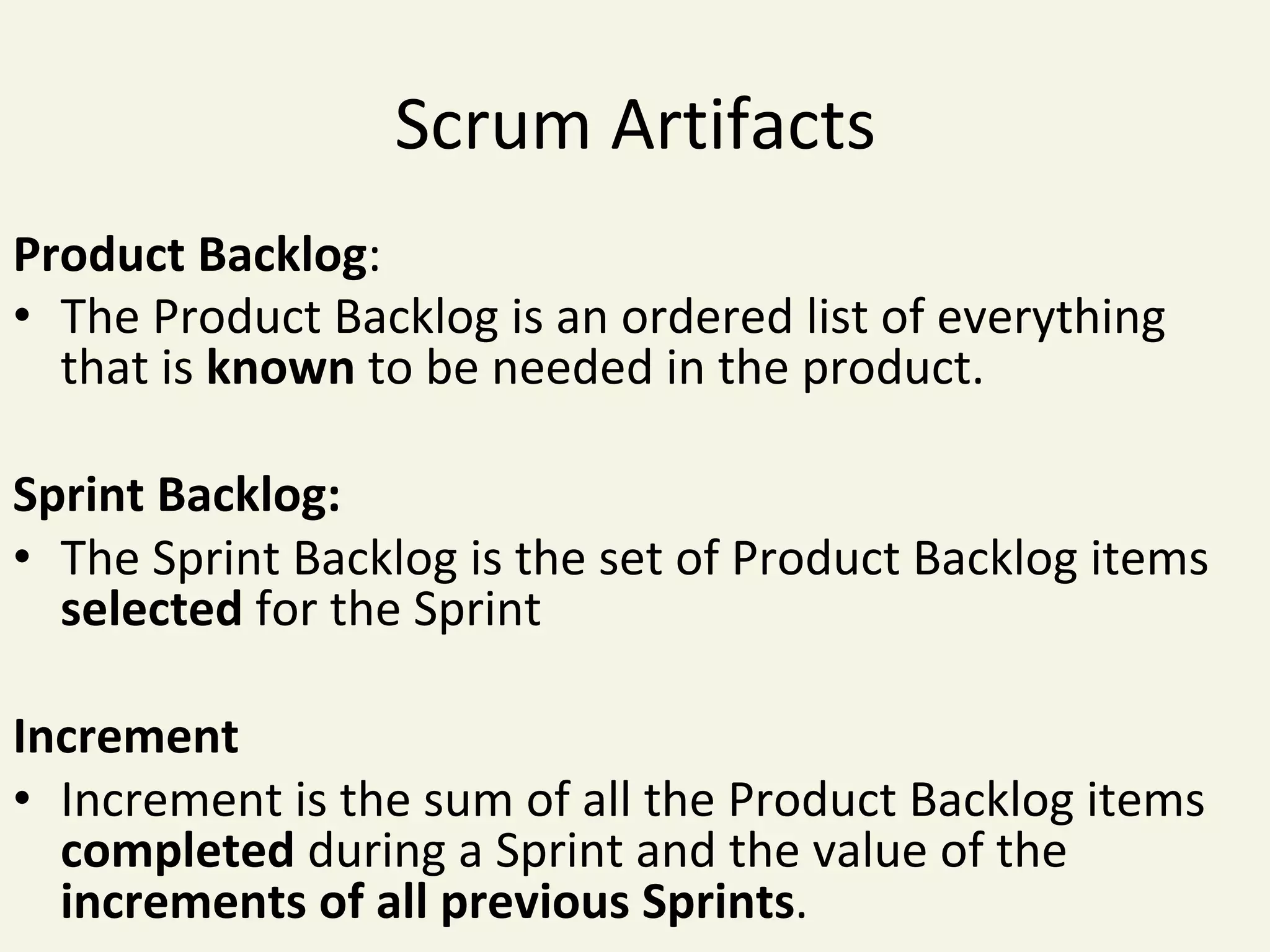 Scrum	Artifacts	
Product	Backlog:	
•  The	Product	Backlog	is	an	ordered	list	of	everything	
that	is	known	to	be	needed	in	the	product.	
Sprint	Backlog:	
•  The	Sprint	Backlog	is	the	set	of	Product	Backlog	items	
selected	for	the	Sprint	
Increment	
•  Increment	is	the	sum	of	all	the	Product	Backlog	items	
completed	during	a	Sprint	and	the	value	of	the	
increments	of	all	previous	Sprints.	
 