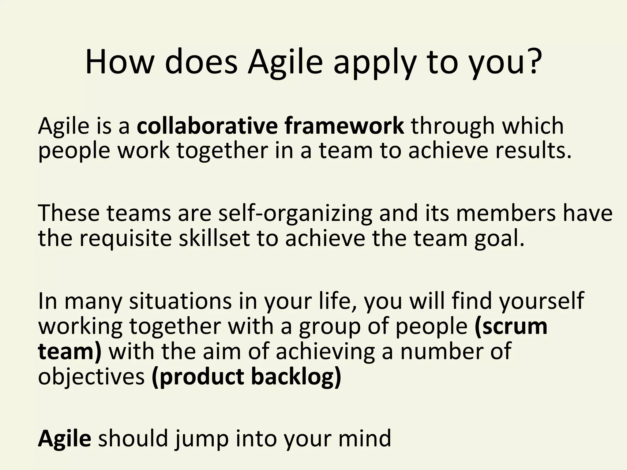 How	does	Agile	apply	to	you?	
Agile	is	a	collaborative	framework	through	which	
people	work	together	in	a	team	to	achieve	results.		
	
These	teams	are	self-organizing	and	its	members	have	
the	requisite	skillset	to	achieve	the	team	goal.	
	
In	many	situations	in	your	life,	you	will	find	yourself	
working	together	with	a	group	of	people	(scrum	
team)	with	the	aim	of	achieving	a	number	of	
objectives	(product	backlog)		
	
Agile	should	jump	into	your	mind	
 