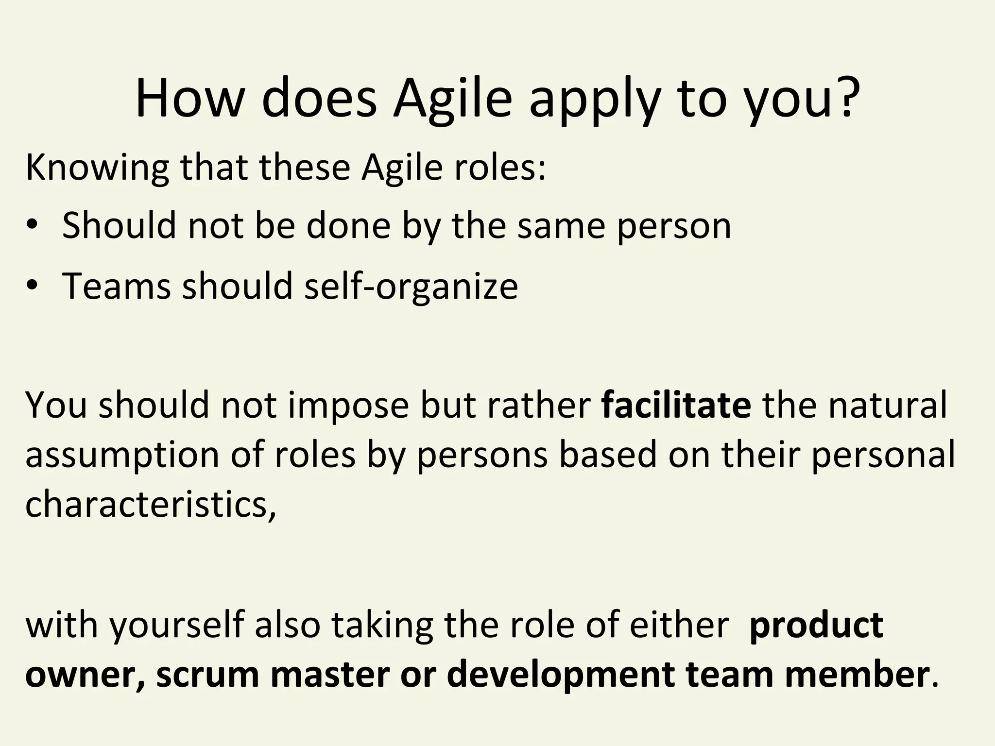 How	does	Agile	apply	to	you?	
Knowing	that	these	Agile	roles:	
•  Should	not	be	done	by	the	same	person	
•  Teams	should	self-organize	
You	should	not	impose	but	rather	facilitate	the	natural	
assumption	of	roles	by	persons	based	on	their	personal	
characteristics,		
	
with	yourself	also	taking	the	role	of	either		product	
owner,	scrum	master	or	development	team	member.	
 