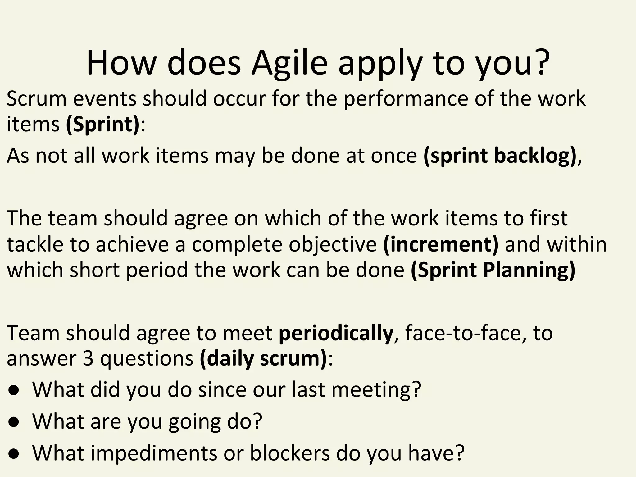 How	does	Agile	apply	to	you?	
Scrum	events	should	occur	for	the	performance	of	the	work	
items	(Sprint):	
As	not	all	work	items	may	be	done	at	once	(sprint	backlog),	
	
The	team	should	agree	on	which	of	the	work	items	to	first	
tackle	to	achieve	a	complete	objective	(increment)	and	within	
which	short	period	the	work	can	be	done	(Sprint	Planning)	
	
Team	should	agree	to	meet	periodically,	face-to-face,	to	
answer	3	questions	(daily	scrum):	
●		What	did	you	do	since	our	last	meeting?		
●		What	are	you	going	do?		
●		What	impediments	or	blockers	do	you	have?	
 