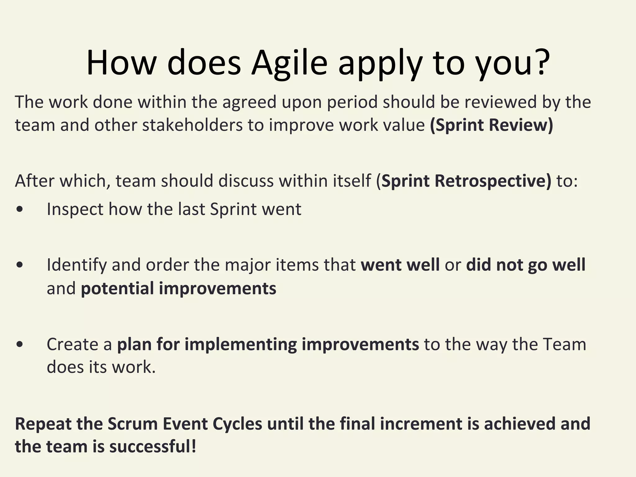 How	does	Agile	apply	to	you?	
The	work	done	within	the	agreed	upon	period	should	be	reviewed	by	the	
team	and	other	stakeholders	to	improve	work	value	(Sprint	Review)	
	
After	which,	team	should	discuss	within	itself	(Sprint	Retrospective)	to:	
• 	Inspect	how	the	last	Sprint	went	
	
• 	Identify	and	order	the	major	items	that	went	well	or	did	not	go	well	
	and	potential	improvements	
	
• 	Create	a	plan	for	implementing	improvements	to	the	way	the	Team	
	does	its	work.	
	
Repeat	the	Scrum	Event	Cycles	until	the	final	increment	is	achieved	and	
the	team	is	successful!	
 