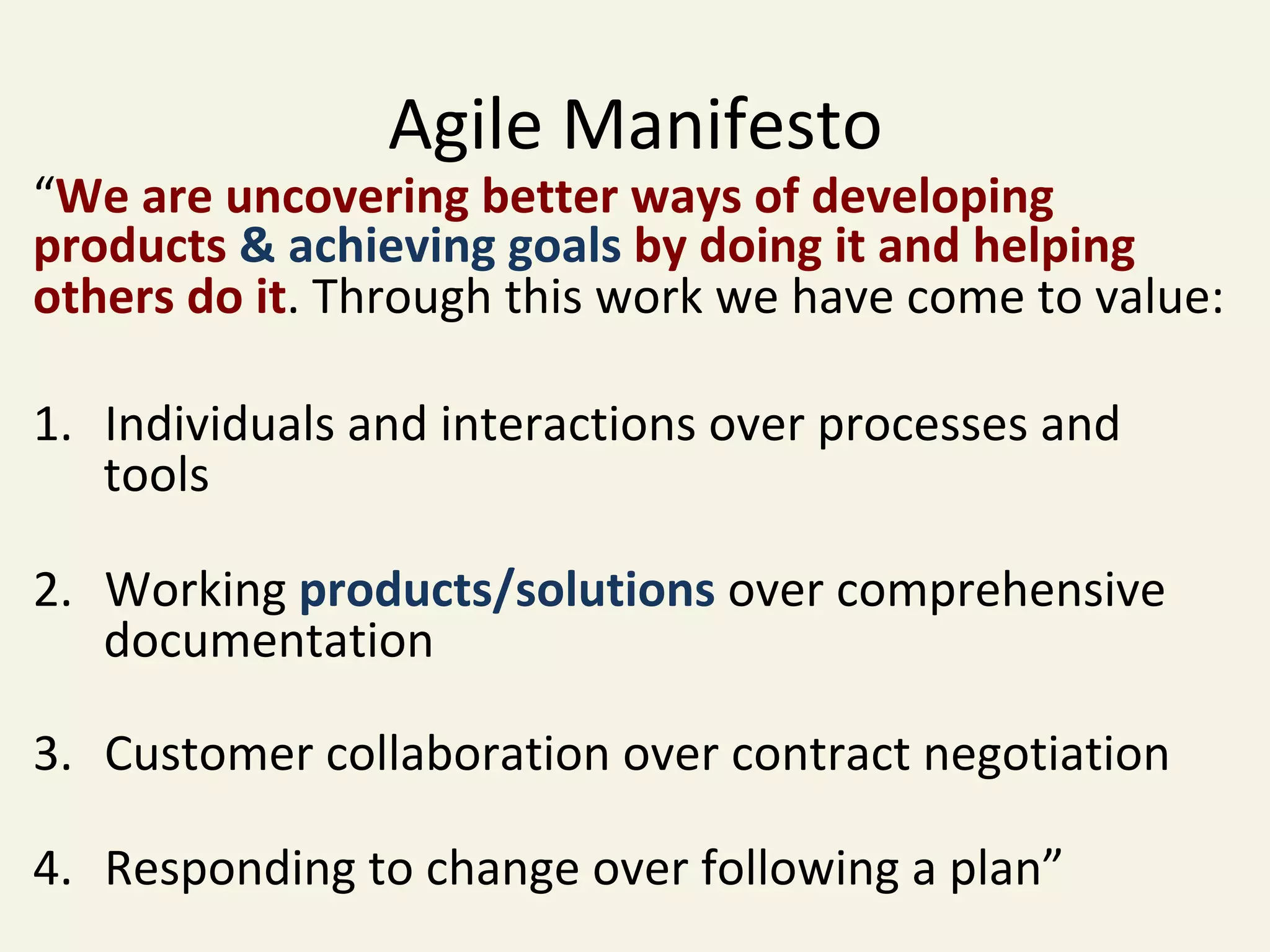 Agile	Manifesto	
“We	are	uncovering	better	ways	of	developing	
products	&	achieving	goals	by	doing	it	and	helping	
others	do	it.	Through	this	work	we	have	come	to	value:	
	
1.  Individuals	and	interactions	over	processes	and	
tools	
	
2.  Working	products/solutions	over	comprehensive	
documentation	
	
3.  Customer	collaboration	over	contract	negotiation	
	
4.  Responding	to	change	over	following	a	plan”	
 