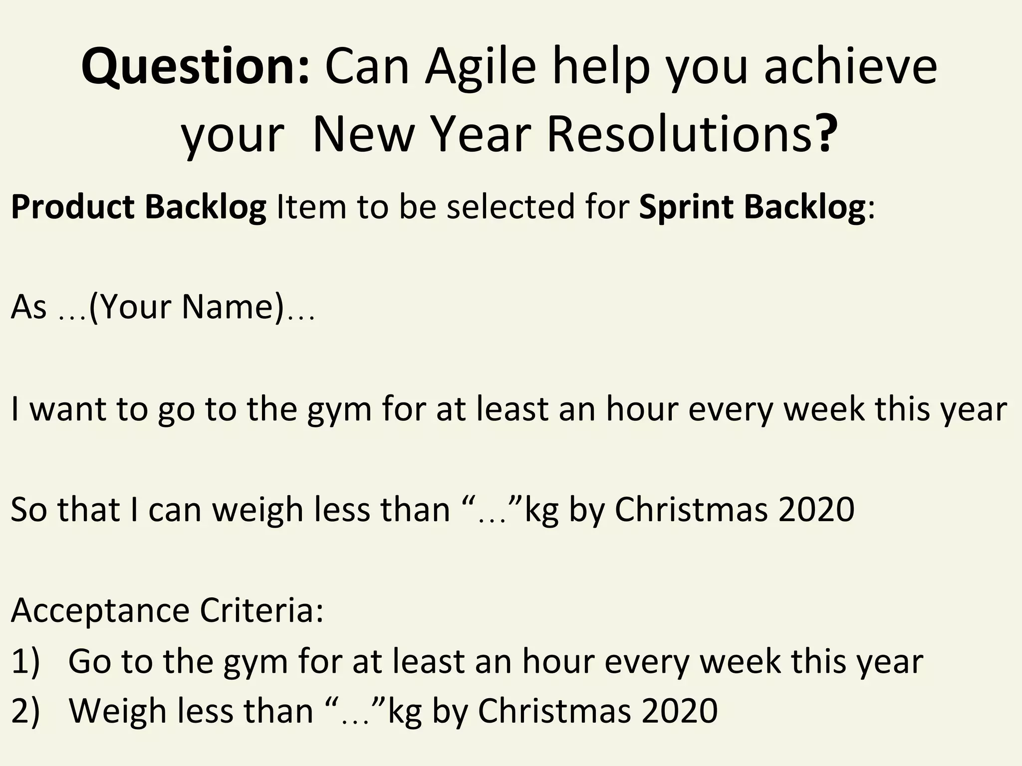 Question:	Can	Agile	help	you	achieve	
your		New	Year	Resolutions?	
Product	Backlog	Item	to	be	selected	for	Sprint	Backlog:	
	
As	…(Your	Name)…	
	
I	want	to	go	to	the	gym	for	at	least	an	hour	every	week	this	year	
	
So	that	I	can	weigh	less	than	“…”kg	by	Christmas	2020	
	
Acceptance	Criteria:	
1)  Go	to	the	gym	for	at	least	an	hour	every	week	this	year	
2)  Weigh	less	than	“…”kg	by	Christmas	2020	
 