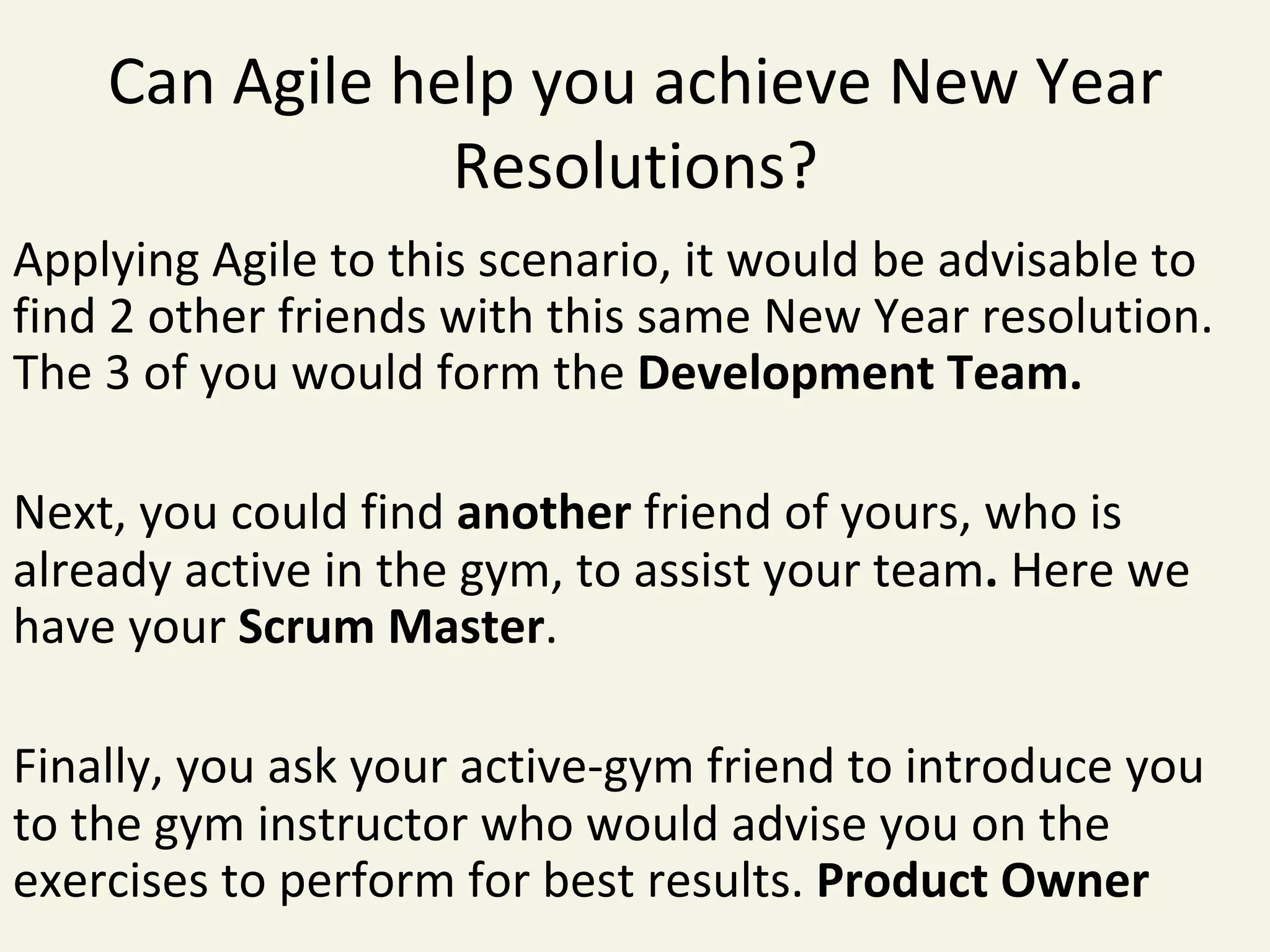 Can	Agile	help	you	achieve	New	Year	
Resolutions?	
Applying	Agile	to	this	scenario,	it	would	be	advisable	to	
find	2	other	friends	with	this	same	New	Year	resolution.	
The	3	of	you	would	form	the	Development	Team.	
	
Next,	you	could	find	another	friend	of	yours,	who	is	
already	active	in	the	gym,	to	assist	your	team.	Here	we	
have	your	Scrum	Master.	
	
Finally,	you	ask	your	active-gym	friend	to	introduce	you	
to	the	gym	instructor	who	would	advise	you	on	the	
exercises	to	perform	for	best	results.	Product	Owner	
 