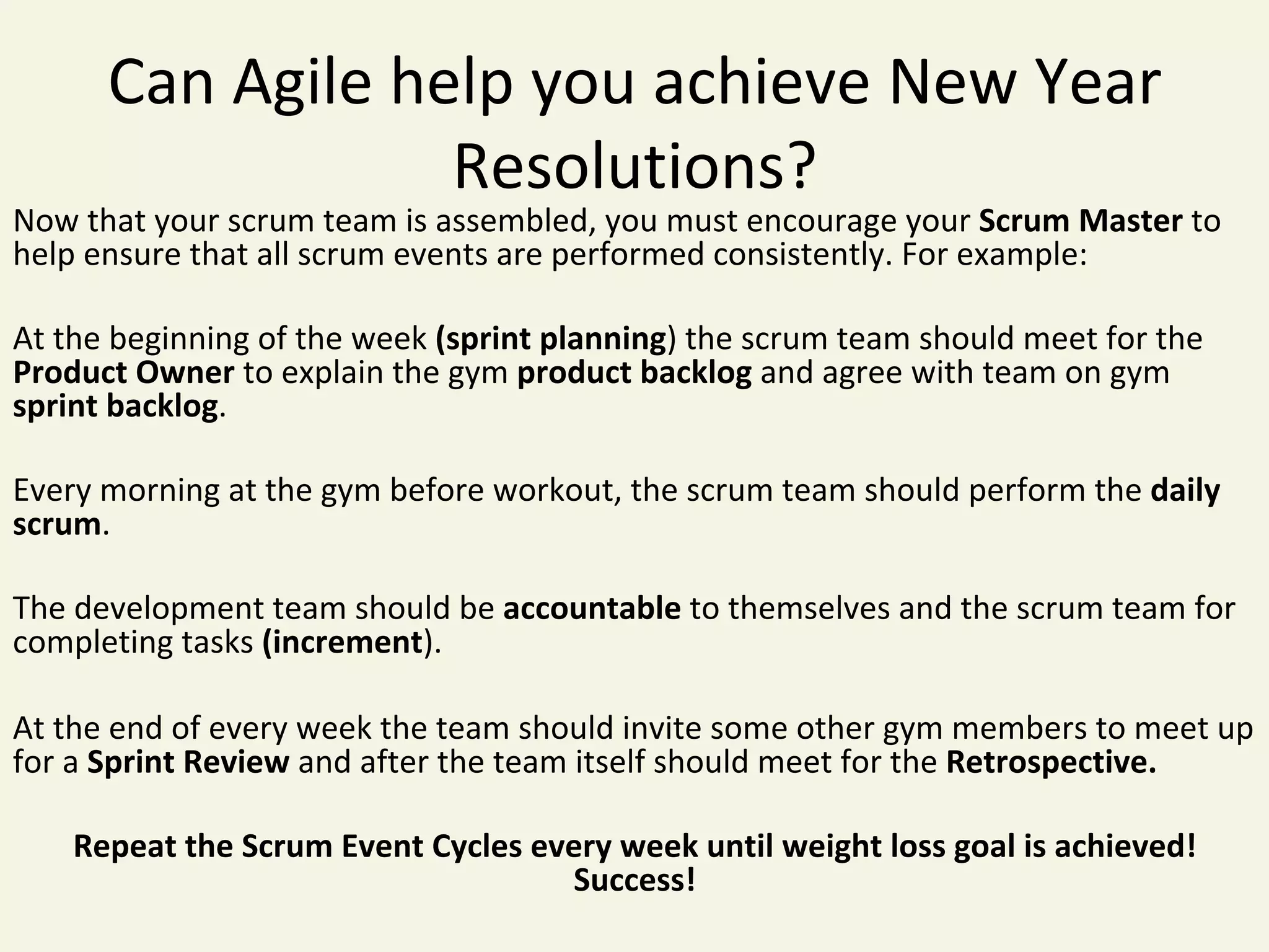 Can	Agile	help	you	achieve	New	Year	
Resolutions?	
Now	that	your	scrum	team	is	assembled,	you	must	encourage	your	Scrum	Master	to	
help	ensure	that	all	scrum	events	are	performed	consistently.	For	example:	
	
At	the	beginning	of	the	week	(sprint	planning)	the	scrum	team	should	meet	for	the	
Product	Owner	to	explain	the	gym	product	backlog	and	agree	with	team	on	gym	
sprint	backlog.	
	
Every	morning	at	the	gym	before	workout,	the	scrum	team	should	perform	the	daily	
scrum.	
	
The	development	team	should	be	accountable	to	themselves	and	the	scrum	team	for	
completing	tasks	(increment).	
	
At	the	end	of	every	week	the	team	should	invite	some	other	gym	members	to	meet	up	
for	a	Sprint	Review	and	after	the	team	itself	should	meet	for	the	Retrospective.	
	
Repeat	the	Scrum	Event	Cycles	every	week	until	weight	loss	goal	is	achieved!	
Success!	
	
 