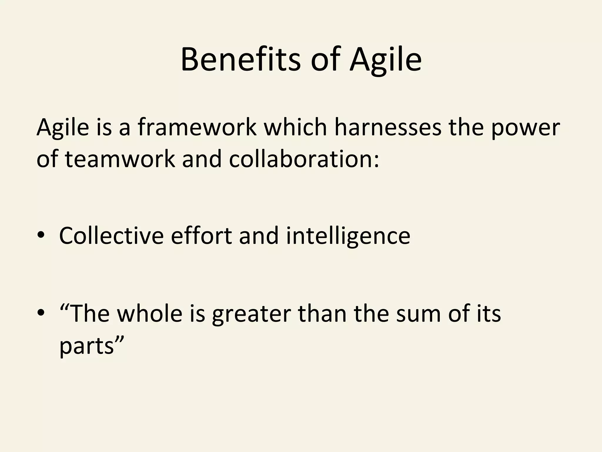 Benefits	of	Agile	
Agile	is	a	framework	which	harnesses	the	power	
of	teamwork	and	collaboration:	
	
•  Collective	effort	and	intelligence	
•  “The	whole	is	greater	than	the	sum	of	its	
parts”		
	
 