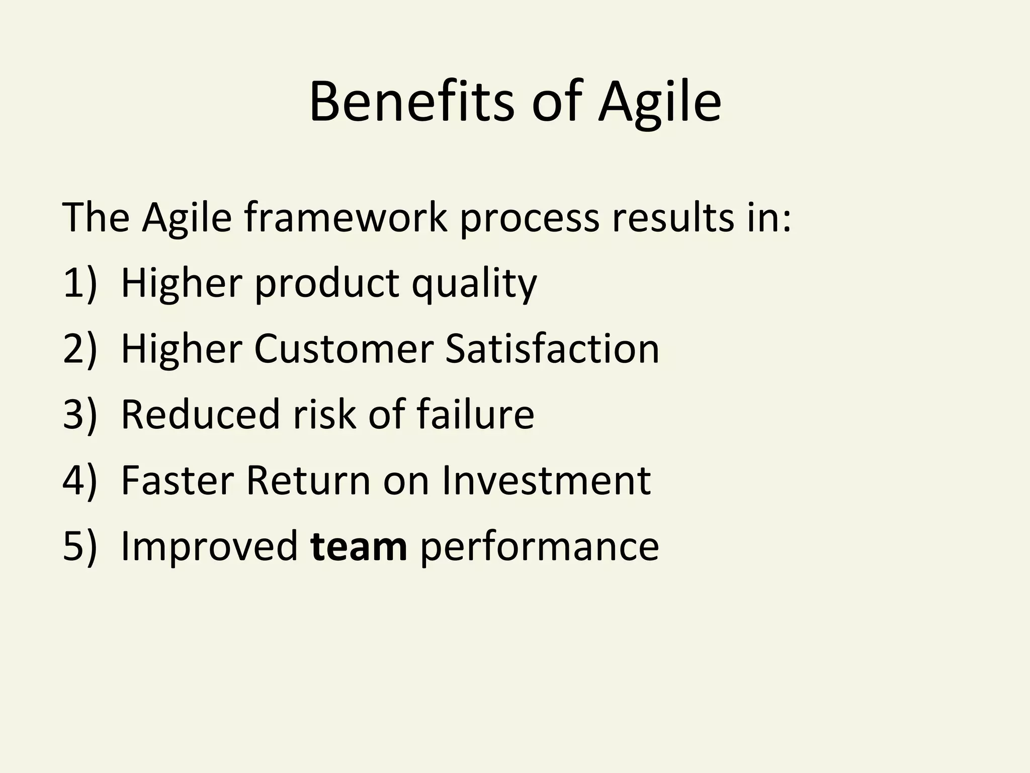 Benefits	of	Agile	
The	Agile	framework	process	results	in:	
1)  Higher	product	quality	
2)  Higher	Customer	Satisfaction	
3)  Reduced	risk	of	failure	
4)  Faster	Return	on	Investment	
5)  Improved	team	performance	
 
