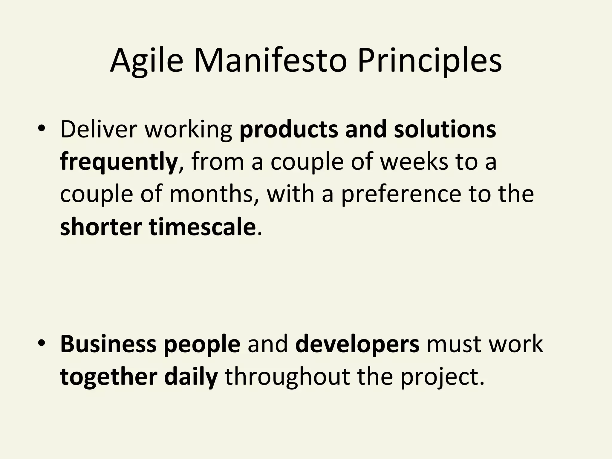 Agile	Manifesto	Principles	
•  Deliver	working	products	and	solutions	
frequently,	from	a	couple	of	weeks	to	a	
couple	of	months,	with	a	preference	to	the	
shorter	timescale.	
•  Business	people	and	developers	must	work		
together	daily	throughout	the	project.	
	
 