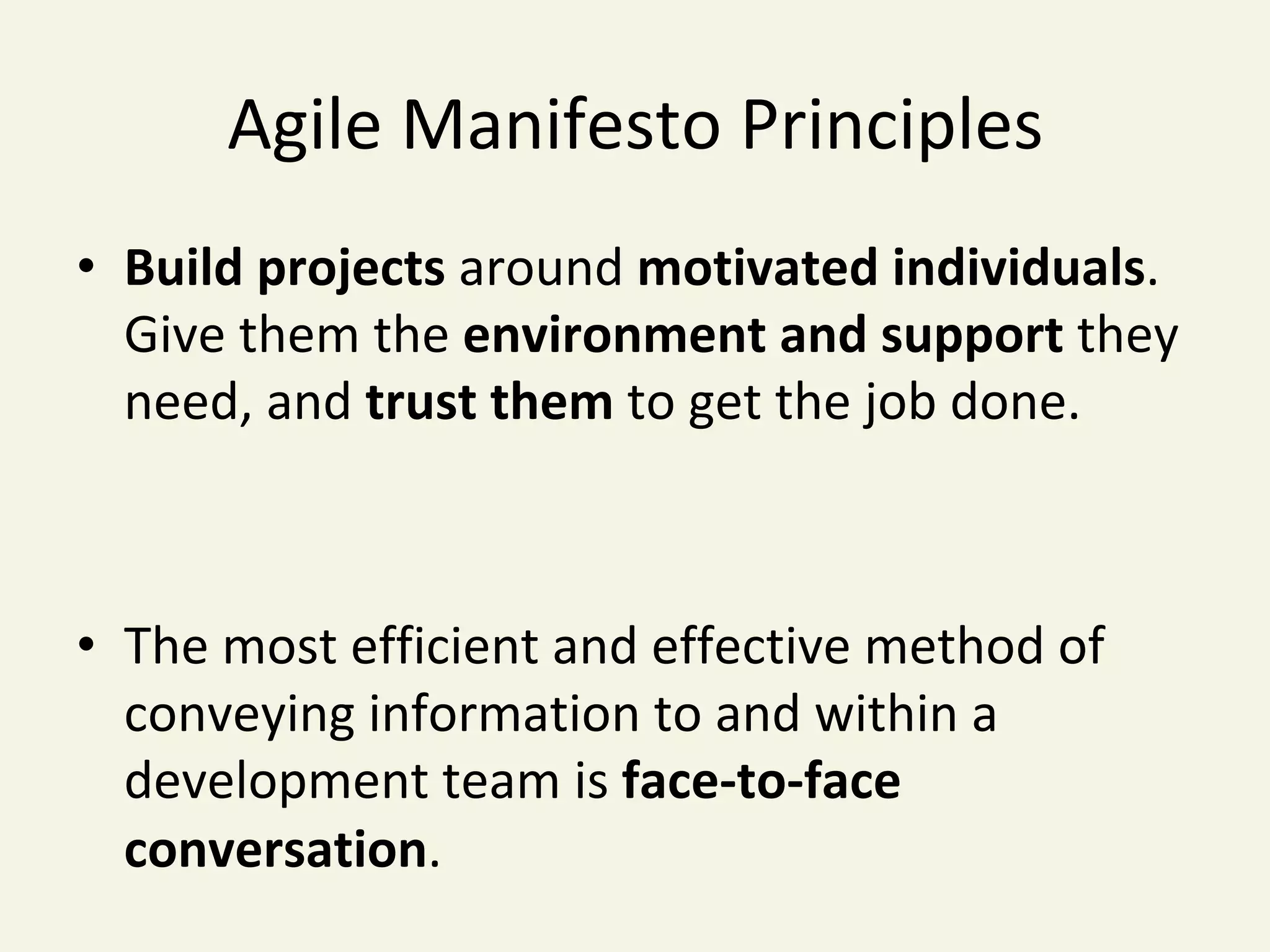 Agile	Manifesto	Principles	
•  Build	projects	around	motivated	individuals.		
Give	them	the	environment	and	support	they	
need,	and	trust	them	to	get	the	job	done.	
•  The	most	efficient	and	effective	method	of		
conveying	information	to	and	within	a	
development	team	is	face-to-face	
conversation.	
 