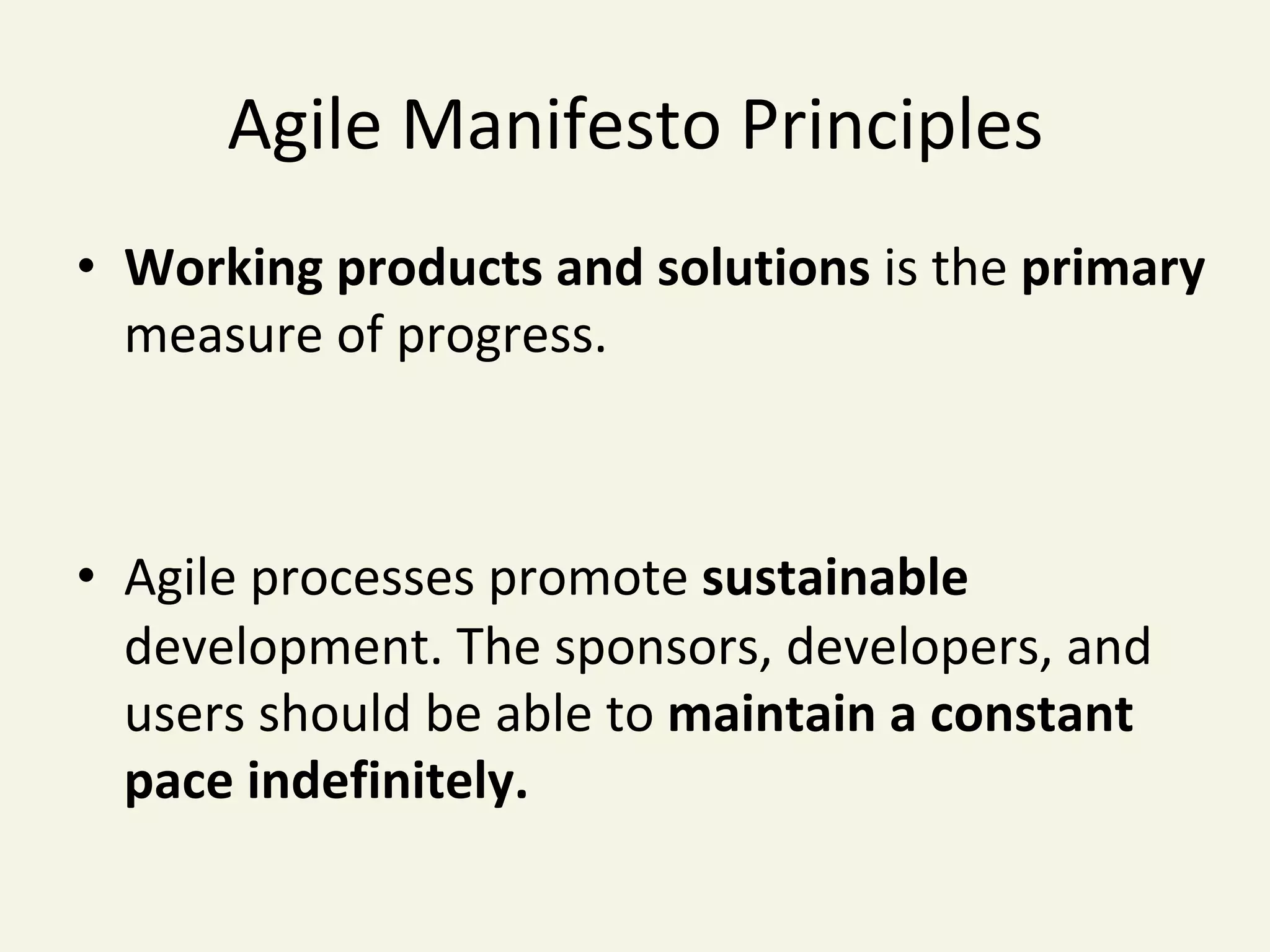 Agile	Manifesto	Principles	
•  Working	products	and	solutions	is	the	primary	
measure	of	progress.	
•  Agile	processes	promote	sustainable	
development.	The	sponsors,	developers,	and	
users	should	be	able	to	maintain	a	constant	
pace	indefinitely.	
 