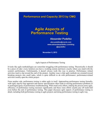Agile Aspects of Performance Testing
It looks like agile methodologies are somewhat struggling with performance testing. Theoretically it should
be a piece of cake: every iteration you have a working system and know exactly where you stand with the
system's performance. Unfortunately, it doesn't always work this way in practice. Performance related
activities tend to slip toward the end of the project. Another issue is that agile methods are oriented toward
breaking projects into small tasks, which is quite difficult to do with performance: performance-related
activities usually span the whole project.
From another side, performance testing is rather agile in itself. Approaching performance testing formally,
with rigid, step-by-step approach and narrow specialization often leads to missing performance problems or
to prolonged agony of performance troubleshooting. With small extra efforts, making the process more agile,
efficiency of performance testing increases significantly and these extra efforts usually pay off multi-fold
even before the end of performance testing. This paper discusses agile aspects of performance testing in
detail, including both performance testing in agile projects and doing performance testing in agile way.

 