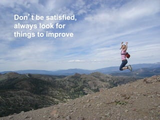 Don’t be satisfied,
always look for
things to improve
 