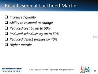 10
© 2015 Lockheed Martin Corporation. All Rights Reserved
10
Results seen at Lockheed Martin
 Increased quality
 Ability to respond to change
 Reduced cost by up to 50%
 Reduced schedules by up to 50%
 Reduced defect profiles by 40%
 Higher morale
 
