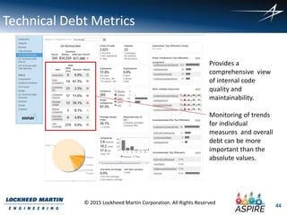 44
© 2015 Lockheed Martin Corporation. All Rights Reserved
Technical Debt Metrics
Provides a
comprehensive view
of internal code
quality and
maintainability.
Monitoring of trends
for individual
measures and overall
debt can be more
important than the
absolute values.
 