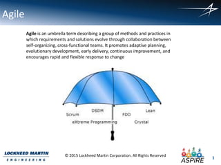 1
© 2015 Lockheed Martin Corporation. All Rights Reserved
Agile
Agile is an umbrella term describing a group of methods and practices in
which requirements and solutions evolve through collaboration between
self-organizing, cross-functional teams. It promotes adaptive planning,
evolutionary development, early delivery, continuous improvement, and
encourages rapid and flexible response to change
 