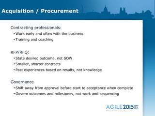 Acquisition / Procurement
Contracting professionals:
• Work early and often with the business
• Training and coaching
RFP/RFQ:
• State desired outcome, not SOW
• Smaller, shorter contracts
• Past experiences based on results, not knowledge
Governance
• Shift away from approval before start to acceptance when complete
• Govern outcomes and milestones, not work and sequencing
 