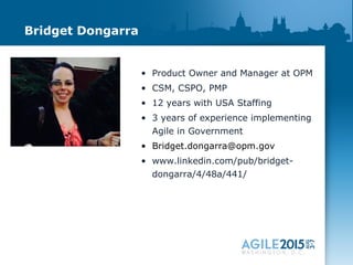 Bridget Dongarra
• Product Owner and Manager at OPM
• CSM, CSPO, PMP
• 12 years with USA Staffing
• 3 years of experience implementing
Agile in Government
• Bridget.dongarra@opm.gov
• www.linkedin.com/pub/bridget-
dongarra/4/48a/441/
 