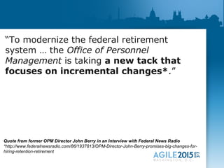 “To modernize the federal retirement
system … the Office of Personnel
Management is taking a new tack that
focuses on incremental changes*.”
Quote from former OPM Director John Berry in an Interview with Federal News Radio
*http://www.federalnewsradio.com/86/1937813/OPM-Director-John-Berry-promises-big-changes-for-
hiring-retention-retirement
 