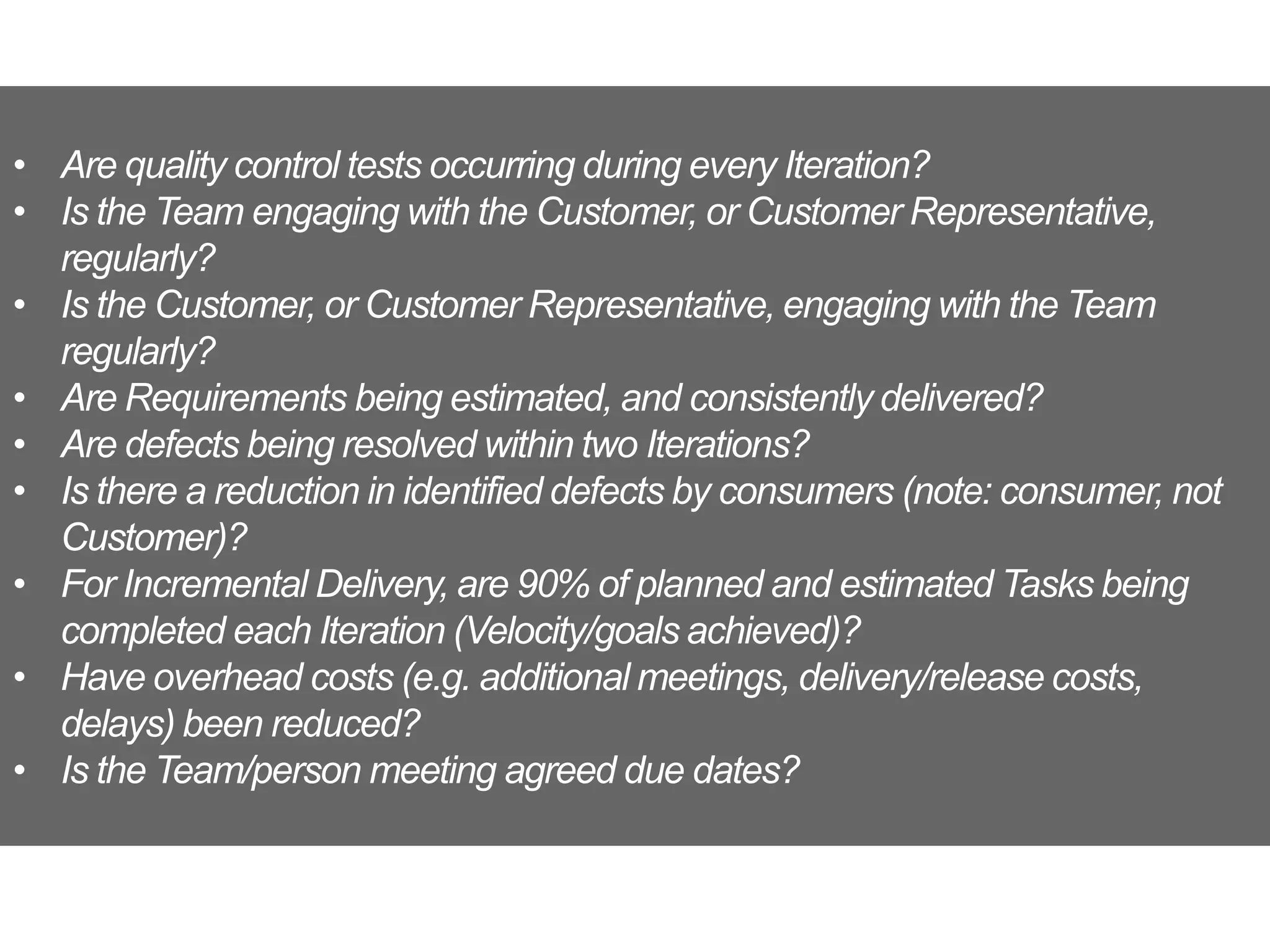• Are quality control tests occurring during every Iteration?
• Is the Team engaging with the Customer, or Customer Representative,
regularly?
• Is the Customer, or Customer Representative, engaging with the Team
regularly?
• Are Requirements being estimated, and consistently delivered?
• Are defects being resolved within two Iterations?
• Is there a reduction in identified defects by consumers (note: consumer, not
Customer)?
• For Incremental Delivery, are 90% of planned and estimated Tasks being
completed each Iteration (Velocity/goals achieved)?
• Have overhead costs (e.g. additional meetings, delivery/release costs,
delays) been reduced?
• Is the Team/person meeting agreed due dates?
 