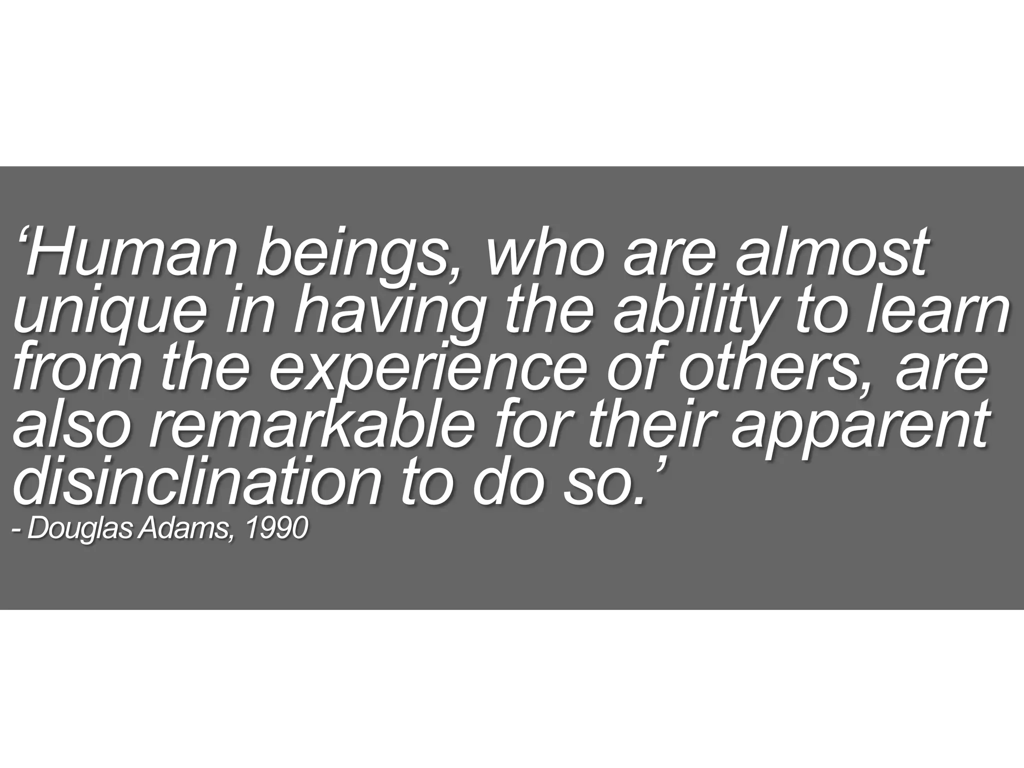 ‘Human beings, who are almost
unique in having the ability to learn
from the experience of others, are
also remarkable for their apparent
disinclination to do so.’
- DouglasAdams, 1990
 