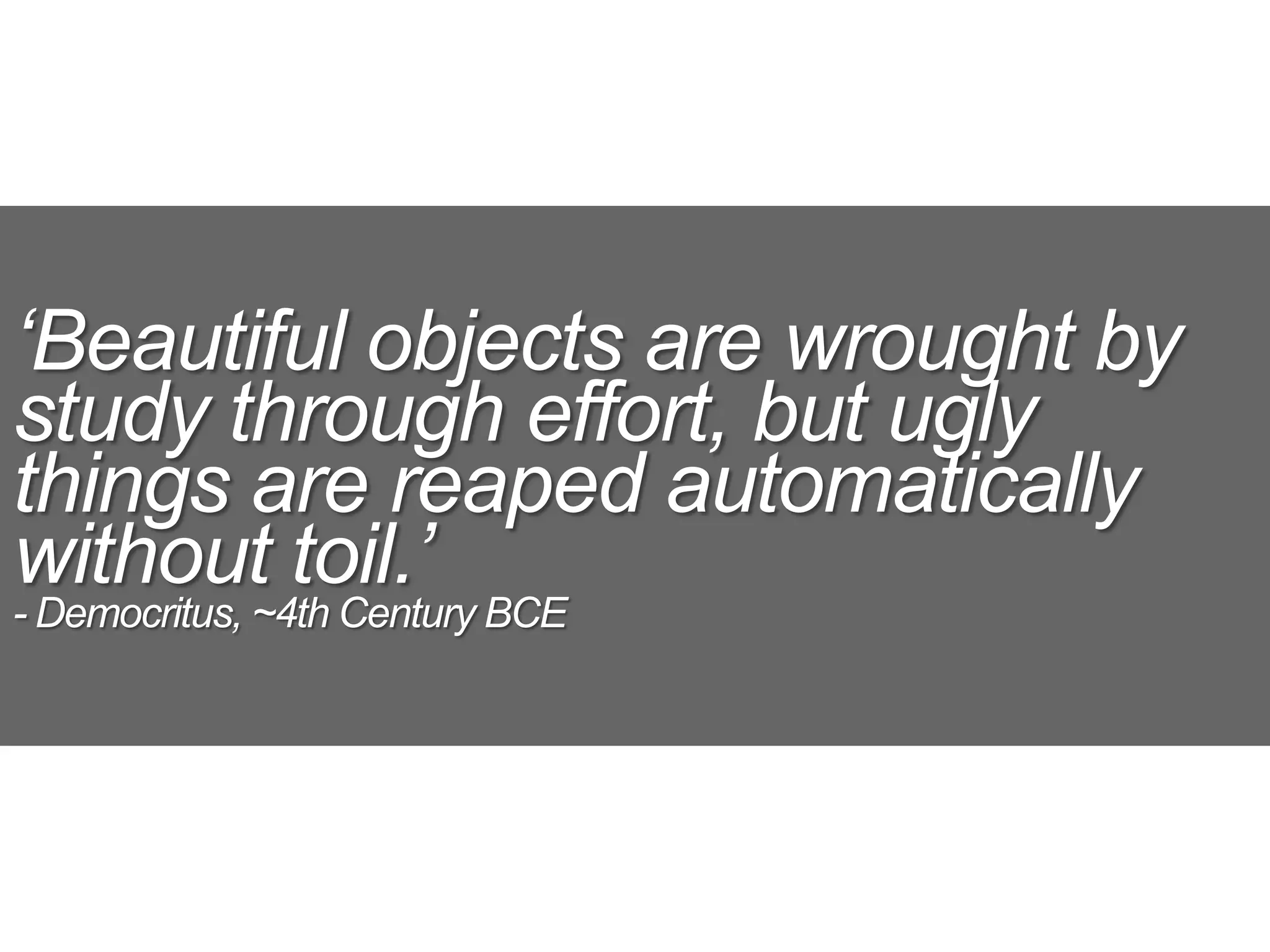 ‘Beautiful objects are wrought by
study through effort, but ugly
things are reaped automatically
without toil.’
- Democritus, ~4th Century BCE
 